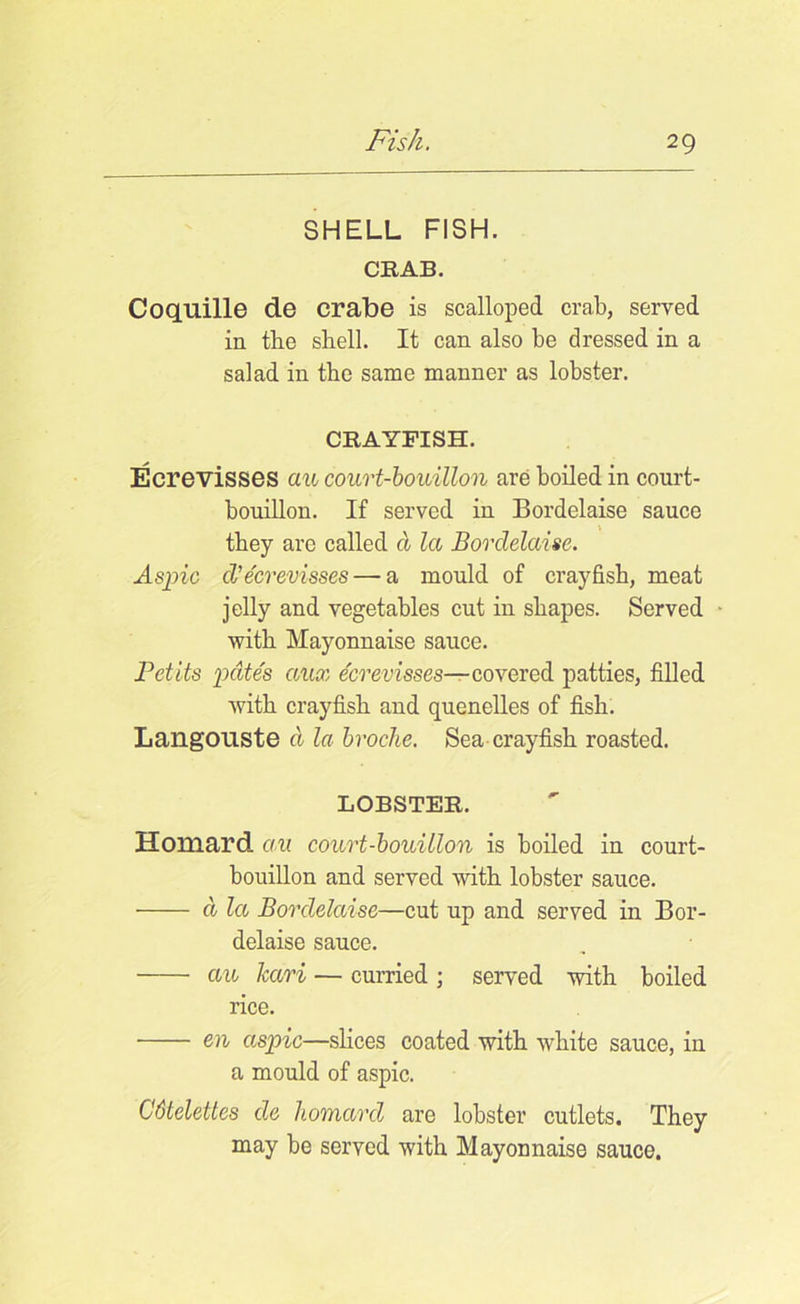 SHELL FISH. CRAB. Coquille de crabe is scalloped crab, served in the shell. It can also be dressed in a salad in the same manner as lobster. CRAYFISH. Ecrevisses au court-bouillon are boiled in court- bouillon. If served in Bordelaise sauce they are called cl la Bordelaise. Aspic d'ecrevisses— a mould of crayfish, meat jelly and vegetables cut in shapes. Served ■ with Mayonnaise sauce. Petits pates aux ecrevisses— covered patties, filled with crayfish and quenelles of fish. LangOliste d la broche. Sea crayfish roasted. LOBSTER. Homard au court-bouillon is boiled in court- bouillon and served with lobster sauce. d la Bordelaise—cut up and served in Bor- delaise sauce. au kari — curried ; served with boiled rice. en aspic—slices coated with white sauce, in a mould of aspic. Cbtelettes de homard are lobster cutlets. They may be served with Mayonnaise sauce.