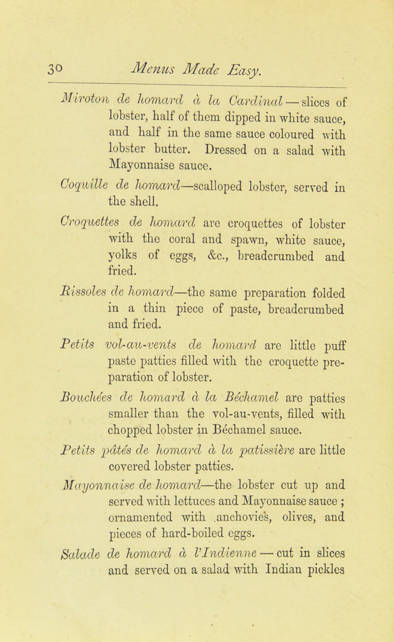 Miroton cle homard a let Cardinal— slices of lobster, half of them dipped in white sauce, and half in the same sauce coloured with lobster butter. Dressed on a salad with Mayonnaise sauce. Coquille de homard—scalloped lobster, served in the shell. Croquettes de homard are croquettes of lobster with the coral and spawn, white sauce, yolks of eggs, &c., hreadcrumbed and fried. Rissoles de homard—the same preparation folded in a thin piece of paste, breadcrumbed and fried. Petits vol-an-vents de homard are little puff paste patties filled with the croquette pre- paration of lobster. Boiochees de homard d la Bechamel are patties smaller than the vol-au-vents, filled with chopped lobster in Bechamel sauce. Petits pate's cle homard d la patissibre are little covered lobster patties. Mayonnaise de homard—the lobster cut up and served with lettuces and Mayonnaise sauce ; ornamented with .anchovies, olives, and pieces of hard-boiled eggs. Salacle de homard d Vlnclienne — cut in slices and served on a salad with Indian pickles