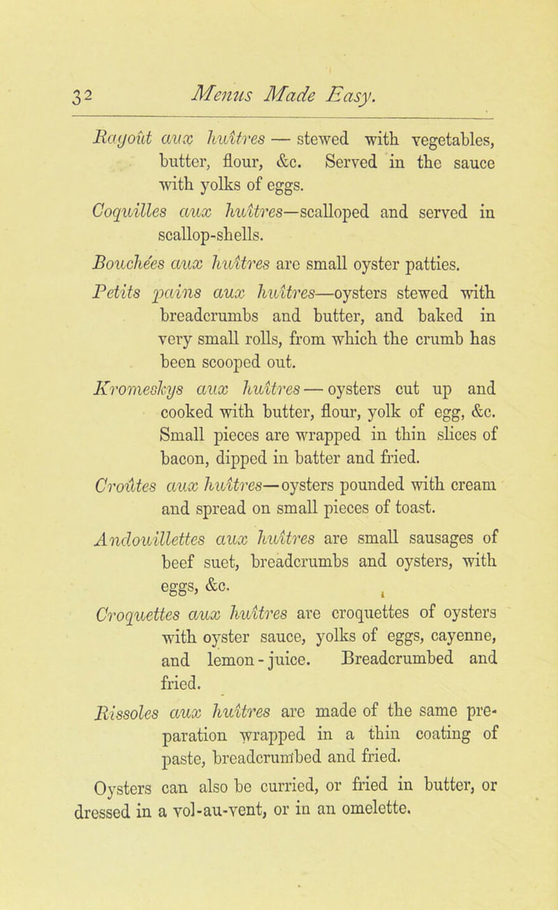 Ragout aux huitres — stewed with vegetables, butter, flour, &c. Served in the sauce with yolks of eggs. Coquilles aux huitres—scalloped and served in scallop-shells. Bouchees aux huitres arc small oyster patties. Petits pains aux huitres—oysters stewed with breadcrumbs and butter, and baked in very small rolls, from which the crumb has been scooped out. Kromeshys aux huitres — oysters cut up and cooked with butter, flour, yolk of egg, &c. Small pieces are wrapped in thin slices of bacon, dipped in batter and fried. Croiites aux huitres— oysters pounded with cream and spread on small pieces of toast. Anclouillettes aux huitres are small sausages of beef suet, breadcrumbs and oysters, with eggs, &c. t Croquettes aux huitres are croquettes of oysters with oyster sauce, yolks of eggs, cayenne, and lemon-juice. Breadcrumbed and fried. Rissoles aux huitres arc made of the same pre- paration wrapped in a thin coating of paste, breadcrumbed and fried. Oysters can also be curried, or fried in butter, or dressed in a vol-au-vent, or in an omelette.