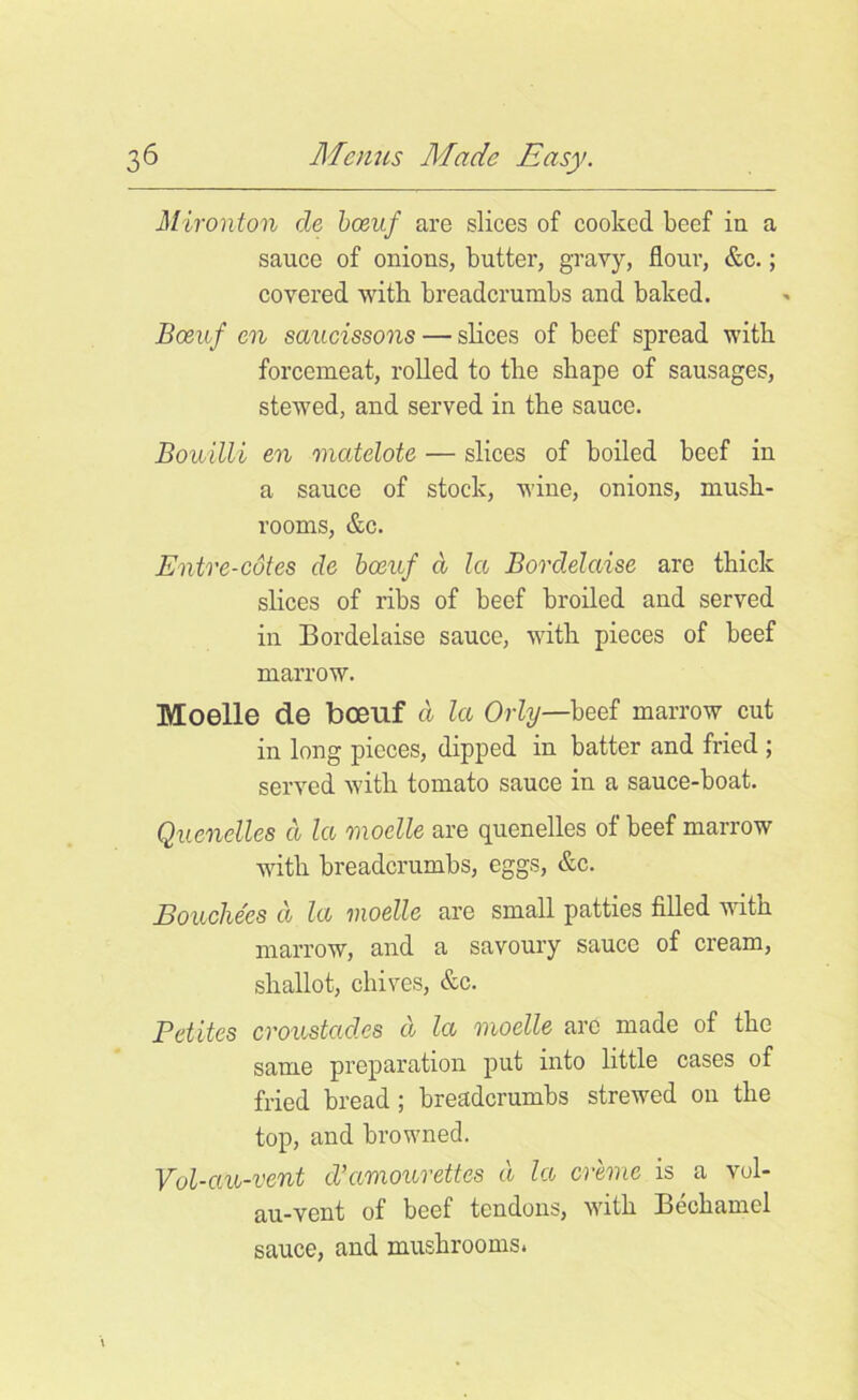 Mironton de bceuf are slices of cooked beef in a sauce of onions, butter, gravy, flour, &c.; covered with breadcrumbs and baked. Boeuf en saucissons — slices of beef spread with forcemeat, rolled to the shape of sausages, stewed, and served in the sauce. Bouilli en matelote — slices of boiled beef in a sauce of stock, wine, onions, mush- rooms, &c. Entre-cdtes de bceuf d la Bordelaise are thick slices of ribs of beef broiled and served in Bordelaise sauce, with pieces of beef marrow. Moelle de bceuf d la Orly—beef marrow cut in long pieces, dipped in batter and fried ; served with tomato sauce in a sauce-boat. Quenelles d la moelle are quenelles of beef marrow with breadcrumbs, eggs, &c. Bouche'es d la moelle are small patties filled with marrow, and a savoury sauce of cream, shallot, chives, &c. Pelites croustad.es d la moelle are made of the same preparation put into little cases of fried bread; breadcrumbs strewed on the top, and browned. Vol-au-vent d’amourettes d la creme is a vol- au-vent of beef tendons, with Bechamel sauce, and mushrooms.