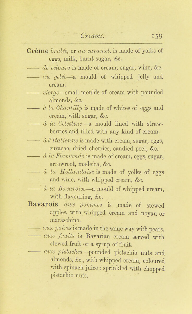 Creme brule'e, or ciu caramel, is made of yolks of eggs, milk, burnt sugar, &c. cle velours is made of cream, sugar, wine, &c. an cjelee—a mould of whipped jelly and cream. vierge—small moulds of cream with pounded almonds, &c. a la Chantilly is made of whites of eggs and cream, with sugar, &c. cl let Cdestine—a mould lined with straw- berries and filled with any kind of cream. (I Vltalienne is made with cream, sugar, eggs, curacao, dried cherries, candied peel, &c. a la Flccmande is made of cream, eggs, sugar, arrowroot, madeira, &c. cl la Hollandaise is made of yolks of eggs and wine, with whipped cream, &c. cl la Bavaroise—a mould of whipped cream, with flavouring, &c. Bavarois aux pommes is made of stewed apples, with whipped cream and noyau or maraschino. aux poires is made in the same way with pears. aux fruits is Bavarian cream served with stewed fruit or a syrup of fruit. aux pistaches—pounded pistachio nuts and almonds, &c., with whipped cream, coloured with spinach juice ; sprinkled with chopped pistachio nuts.