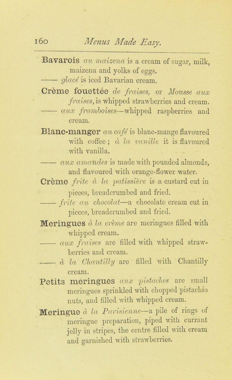 Bavarois an maizena is a cream of simar, milk, maizena and yolks of eggs. glace is iced Bavarian cream. Creme fouettee cle /raises, or Mousse ciux /raises, is whipped strawberries and cream. aux /ramboises—whipped raspberries and cream. Blaiic-mailger auca/e is blanc-mange flavoured with coffee ; cl la va nille it is flavoured with vanilla. aux amandcs is made with pounded almonds, and flavoured with orange-flower water. Creme /rite cl la patissiere is a custard cut in pieces, breadcrumbecl and fried. /rite an chocolat—a chocolate cream cut in pieces, breadcrumbed and fried. Meringues cl la creme are meringues filled with wrhipped cream. aux /raises are filled with whipped straw- berries and cream. —— cl la Chantilly are filled with Chantilly cream. Petits meringues aux pistaches are small meringues sprinkled with chopped pistachio nuts, and filled with whipped cream. Meringue cl la Parisienne—a pile of rings of meringue preparation, piped with currant jelly in stripes, the centre filled with cream and garnished with strawberries.