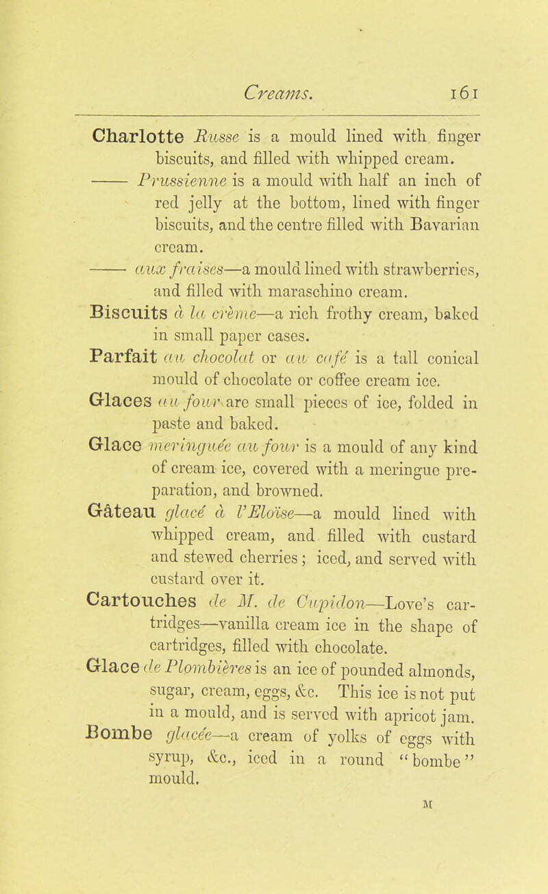 Charlotte Russe is a mould lined with finger biscuits, and filled with whipped cream. Prussienne is a mould with half an inch of red jelly at the bottom, lined with finger biscuits, and the centre filled with Bavarian cream. aux fra ises—a mould lined with strawberries, and filled with maraschino cream. Biscuits cl la creme—a rich frothy cream, baked in small paper cases. Parfait a a chocolat or au cafe' is a tall conical mould of chocolate or coffee cream ice. Glaces (til four are small pieces of ice, folded in paste and baked. Glace meringuee au four is a mould of any kind of cream ice, covered with a meringue pre- paration, and browned. Gateau glace ct l’ Eloise—a mould lined with whipped cream, and filled with custard and stewed cherries; iced, and served with custard over it. Cartouches de Jif. de Cwpidon—Love’s car- tridges—vanilla cream ice in the shape of cartridges, filled with chocolate. Glace de Plpmbieres is an ice of pounded almonds, sugar, cream, eggs, &c. This ice is not put in a mould, and is served with apricot jam. Bombe glace'e—a cream of yolks of eggs with syrup, &c., iced in a round “ bombe ” mould. iu