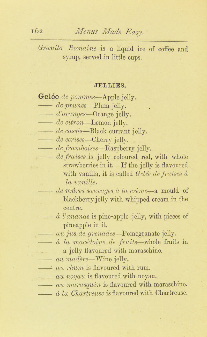 Granito Romaine is a liquid icc of coffee and syrup, served in little cups. JELLIES, Gelee cle pommes—Apple jelly. de prunes—Plum jelly. d’oranges—Orange jelly. de citron—Lenron jelly. de cassis—Black currant jelly. de cerises—Cherry jelly. de framboises—Raspberry jelly. de fraises is jelly coloured red, with whole strawberries in it. If the jelly is flavoured with vanilla, it is called Gelee de fraises cl la vanille. de mitres sctuvages d la creme—a mould of blackberry jelly with whipped cream in the centre. d Vananas is pine-apple jelly, with pieces of pineapple in it. au jus de grenades—Pomegranate jelly. cl la macedoine de fruits—whole fruits in a jelly flavoured with maraschino. au madere—Wine jelly. 1 au rhv/m is flavoured writli rum. au noyau is flavoured with noyau. au marasquin is flavoured with maraschino. cl la Chartreuse is flavoured with Chartreuse.