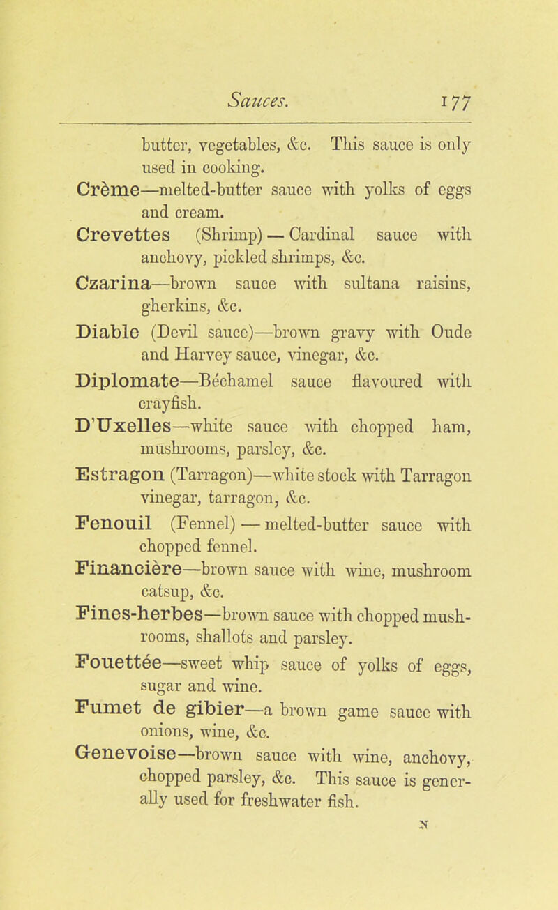 butter, vegetables, &c. This sauce is only used in cooking. Creme—melted-butter sauce with, yolks of eggs and cream. Crevettes (Shrimp) — Cardinal sauce with anchovy, pickled shrimps, &c. Czarina—brown sauce with sultana raisins, gherkins, &c. Diable (Devil sauce)—brown gravy with Oude and Harvey sauce, vinegar, &c. Diplomats—Bechamel sauce flavoured witli crayfish. D’Uxelles—white sauce with chopped ham, mushrooms, parsley, &c. Estragon (Tarragon)—white stock with Tarragon vinegar, tarragon, &c. Fenouil (Fennel)—melted-butter sauce with chopped fennel. Financiere—brown sauce with wine, mushroom catsup, &c. Fines-herbes—brown sauce with chopped mush- rooms, shallots and parsley. Fonettee—sweet whip sauce of yolks of eggs, sugar and wine. Fumet de gibier—a brown game sauce with onions, wine, &c. Genevoise—brown sauce with wine, anchovy, chopped parsley, &c. This sauce is gener- ally used for freshwater fish.