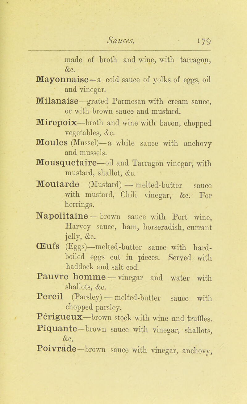 made of broth and wine, with tarragon, &c. Mayonnaise —a cold sauce of yolks of eggs, oil and vinegar. Milanaise—grated Parmesan with cream sauce, or with brown sauce and mustard. Mirepoix—broth and wine with bacon, chopped vegetables, &c. Monies (Mussel)—a white sauce with anchovy and mussels. Mousqnetaire—oil and Tarragon vinegar, with mustard, shallot, &c. Moutarde (Mustard) — melted-butter sauce with mustard, Chili vinegar, &c. For herrings. Napolitaine — brown sauce with Port wine, Harvey sauce, ham, horseradish, currant jelly, &c. CEufs (Eggs)—melted-butter sauce with hard- boiled eggs cut in pieces. Served with haddock and salt cod. Pauvre homme — vinegar and water with shallots, &c. Percil (Parsley) — melted-butter sauce with chopped parsley. Perigueux—brown stock with wine and truffles. Piquante—brown sauce with vinegar, shallots, &c, Poivrade—brown sauce with vinegar, anchovy,