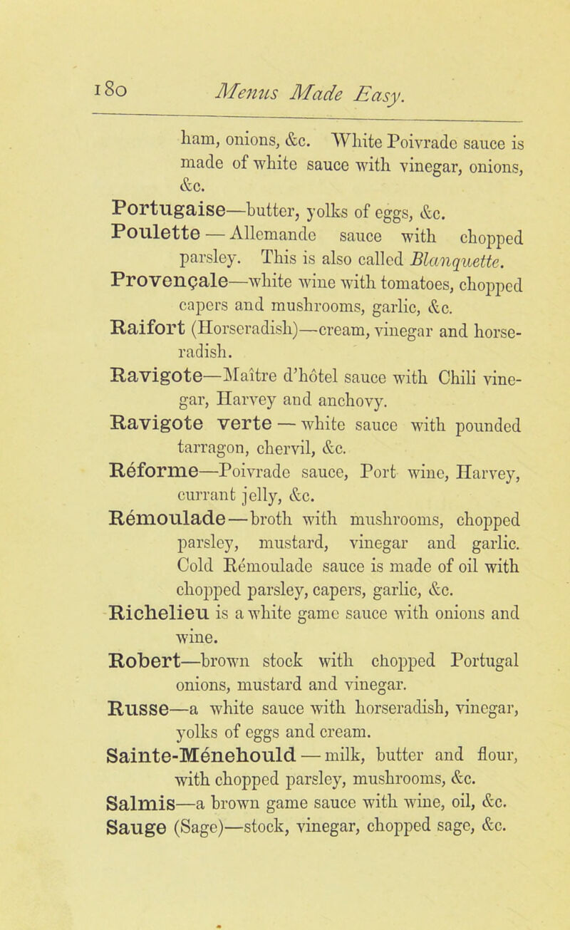 i8o ham, onions, &c. White Poivradc sauce is made of white sauce with vinegar, onions, &c. Portugaise—butter, yolks of eggs, &c. P oulette — Allemande sauce with chopped parsley. This is also called Blanquette. Proversale—white wine with tomatoes, chopped capers and mushrooms, garlic, &c. Raifort (Horseradish)—cream, vinegar and horse- radish. Ravigote—Maitre d’hotel sauce with Chili vine- gar, Harvey and anchovy. Ravigote verte — white sauce with pounded tarragon, chervil, &c. Reforme—Poivrade sauce, Port wine, Harvey, currant jelly, &c. Remoulade—broth with mushrooms, chopped parsley, mustard, vinegar and garlic. Cold Remoulade sauce is made of oil with chopped parsley, capers, garlic, &c. Richelieu is a white game sauce with onions and wine. Robert—brown stock with chopped Portugal onions, mustard and vinegar. Russe—a white sauce with horseradish, vinegar, yolks of eggs and cream. Sainte-Menehould — milk, butter and flour, with chopped parsley, mushrooms, &c. Salmis—a brown game sauce with wine, oil, &c. Sauge (Sage)—stock, vinegar, chopped sage, &c.