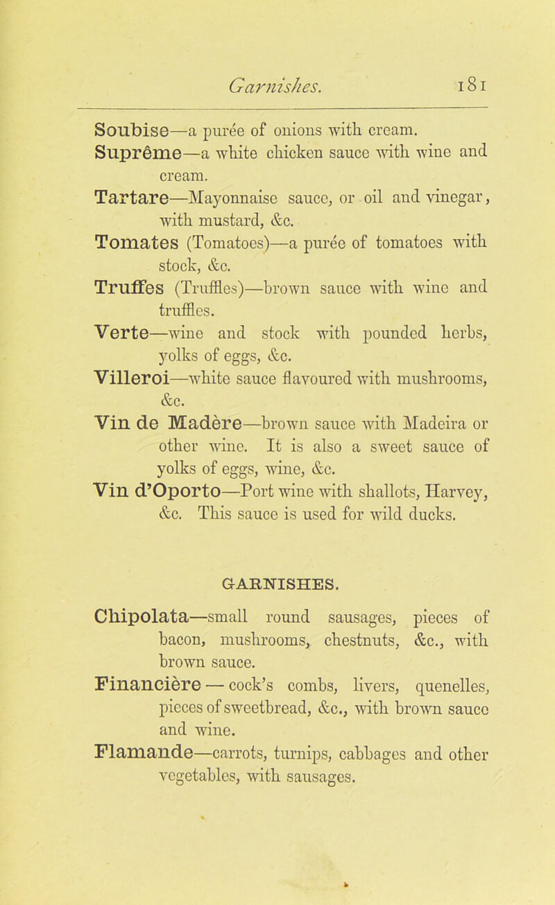 Sonbise—a puree of onions with cream. Supreme—a white chicken sauce with wine and cream. Tartare—Mayonnaise sauce, or oil and vinegar, with mustard, &c. Tomates (Tomatoes)—a puree of tomatoes with stock, &c. Truffes (Truffles)—brown sauce with wine and truffles. Verte—wine and stock with pounded herbs, yolks of eggs, &c. Villeroi—white sauce flavoured with mushrooms, &c. Vill de Madere—brown sauce with Madeira or other wine. It is also a sweet sauce of yolks of eggs, wine, &c. Vin d’OportO—Port wine with shallots, Harvey, &c. This sauce is used for wild ducks. GARNISHES. Cllipolata—small round sausages, pieces of bacon, mushrooms, chestnuts, &c., with brown sauce. Financiere — cock’s combs, livers, quenelles, pieces of sweetbread, &c., with brown sauce and wine. Flamande—carrots, turnips, cabbages and other vegetables, with sausages.
