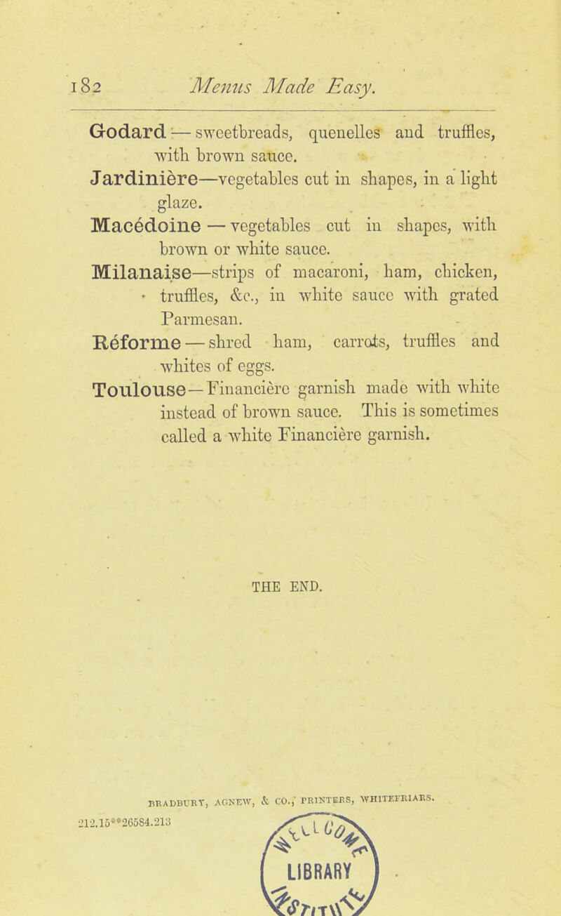 Godard — sweetbreads, quenelles and truffles, with brown sauce. Jardiniere—vegetables cut in shapes, in a light glaze. Macedoine — vegetables cut in shapes, with brown or white sauce. Milanaise—strips of macaroni, ham, chicken, • truffles, &c., in white sauce with grated Parmesan. Reforme — shred ham, carrots, truffles and whites of eggs. Toulouse—Financiere garnish made with white instead of brown sauce. This is sometimes called a white Financiere garnish. THE END. BKADBURT, AC-NEW, & CO.,' PMMTBRS, WHITEI'RIARS. 212.15**26584.218