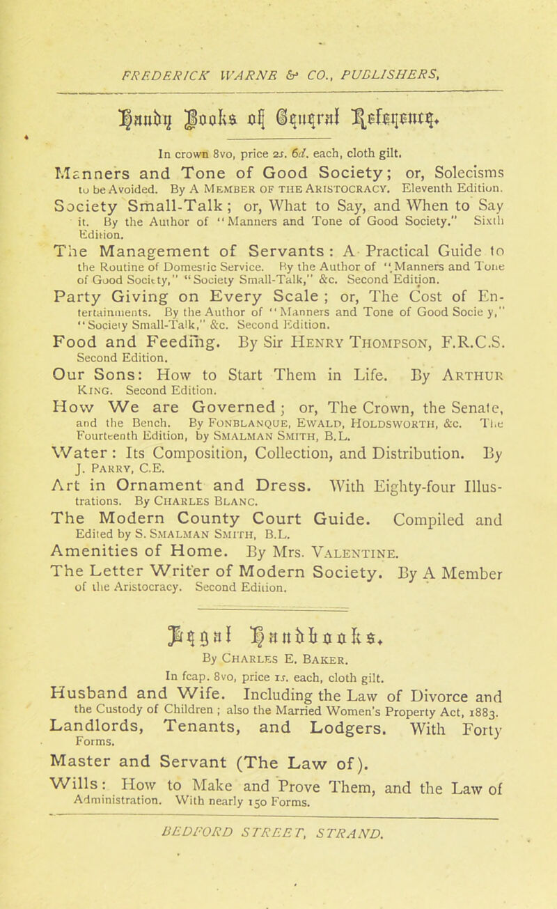 In crown 8vo, price 2r. 61. each, cloth gilt. Manners and Tone of Good Society; or, Solecisms to be Avoided. By A Member of the Aristocracy. Eleventh Edition. Society Small-Talk; or, What to Say, and When to Say it. By the Author of “Manners and Tone of Good Society. Sixth Edition. The Management of Servants : A Practical Guide to the Routine of Domestic Service. By the Author of “.Manners and Tone of Good Society,’’ “Society Small-Talk,” &x. Second Edition. Party Giving on Every Scale ; or, The Cost of En- tertainments. By the Author of “Manners and Tone of GoodSociey,” “Society Small-Talk, &c. Second Edition. Food and Feeding. By Sir Henry Thompson, F.R.C.S. Second Edition. Our Sons: How to Start Them in Life. By Arthur King. Second Edition. How We are Governed; or, The Crown, the Senate, and the Bench. By Fonblanque, Ewald, HOLDSWORTH, &c. The Fourteenth Edition, by Smalm an Smith, B.L. Water: Its Composition, Collection, and Distribution. By J. Parry, C.E. Art in Ornament and Dress. With Eighty-four Illus- trations. By Charles Blanc. The Modern County Court Guide. Compiled and Edited by S. Smalman Smith, B.L. Amenities of Home. By Mrs. Valentine. The Letter Writer of Modern Society. By A Member of the Aristocracy. Second Edition. Ja$5af If&nHxittks* By Charles E. Baker. In fcap. 8vo, price is. each, cloth gilt. Husband and Wife. Including the Law of Divorce and the Custody of Children ; also the Married Women’s Property Act, 1883. Landlords, Tenants, and Lodgers. With Forty Forms. Master and Servant (The Law of). Wills: How to Make and Prove Them, and the Law of Administration. With nearly 150 Forms.