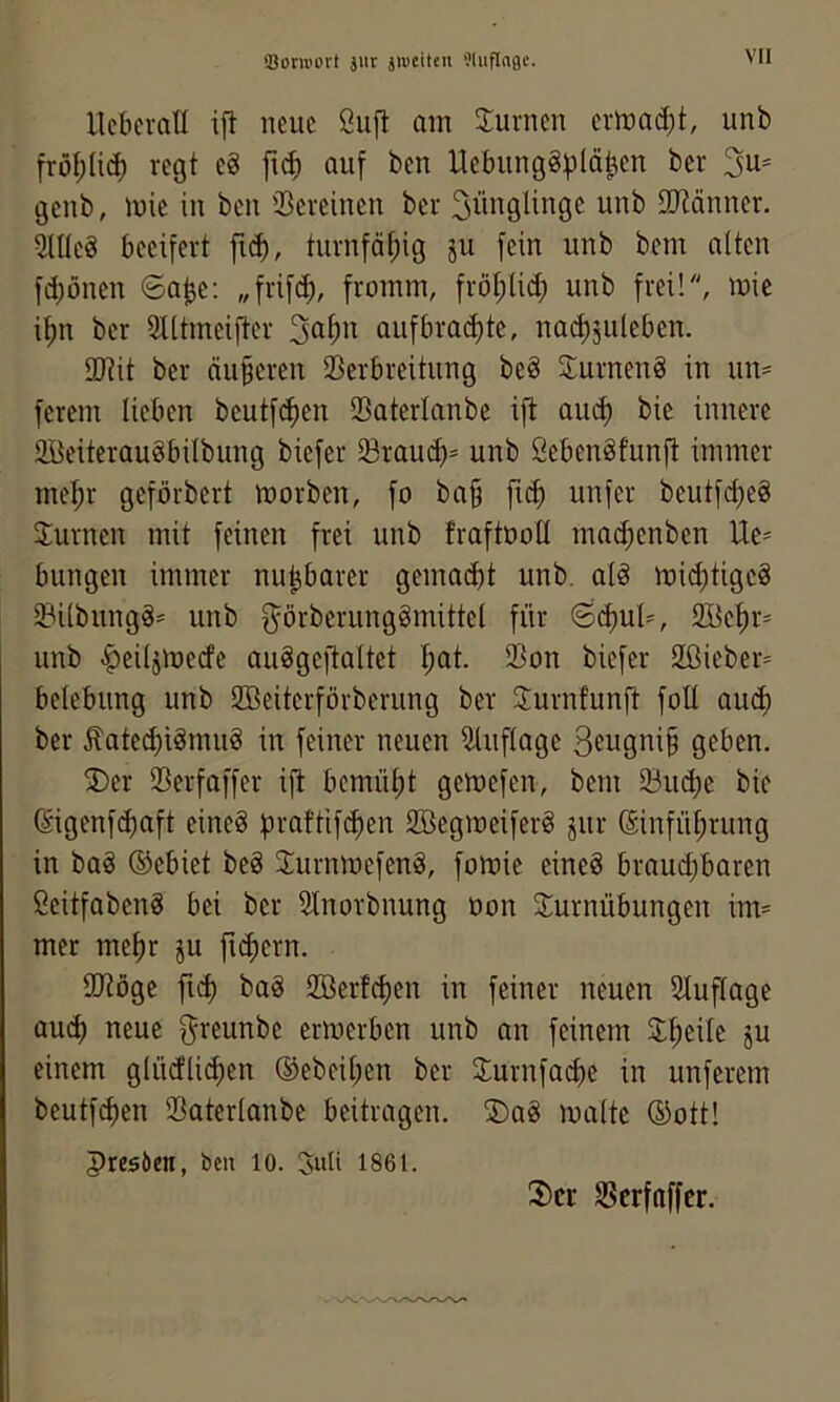 'Boru'prt jur jiueiteii Üluflnfle. Ucberall ift neue Öuft am Juvnen ermaßt, unb frö(;(i(J) regt e8 auf ben Uebiing8)3lä^en ber 3^= genb, mie in ben Seveinen ber 3iin9lingc unb 3Ränner. 5nie8 beeifert fn^, turn[äf;ig ju fein unb bem alten fd;önen 6abe: „frifc^), fromm, frö^lid; unb frei!, mie i^n ber Slltmeifter auf braute, nai^juleben. ®tit ber äußeren SBerbreitung beö Jurnenö in um ferem lieben beutfe^en SBaterlanbe ifl au^ bie innere SBeiterauöbilbung biefer 23rauc^= unb Öebenäfunjt immer me^r geförbert morben, fo ba§ fu^ unfer beutfd)eg Jurnen mit feinen frei unb fraftooü ma^enben bringen immer nu^barer gemacht unb. alö mid)tigc8 iBi(bungä= unb g^örberungömittel für ©i^uls 2öet)r= unb >^ei4me(fe auSgeftaltet f)at. Son biefer 2ßicber= belebung unb SBeiterförberiing ber Jurnfunft foü au(^ ber Äatei^iämug in feiner neuen Auflage 3eugni§ geben. 3)er Serfaffer ifi bemüfit gemefen, bem 33u(^e bie ßigenfe^aft eineg praftifi^en 2öegmeiferg jur (Einfül)rung in bag ®ebiet beg 3:urnmefeng, fomie eineg braud)baren Seitfabeng bei ber Slnorbnung üon Turnübungen im- mer me^r ju fid;ern. SlJtöge fi(^ bag 2öerfd)en in feiner neuen 51uflage au^ neue ^i'^unbe erwerben unb an feinem T^eile ju einem glücflii^en ®ebeil;en ber Turnfai^e in unferem beutfi^en ißaterlanbc beitragen. T)ag malte ®ott! presöen, ben lo. Suli 1861.