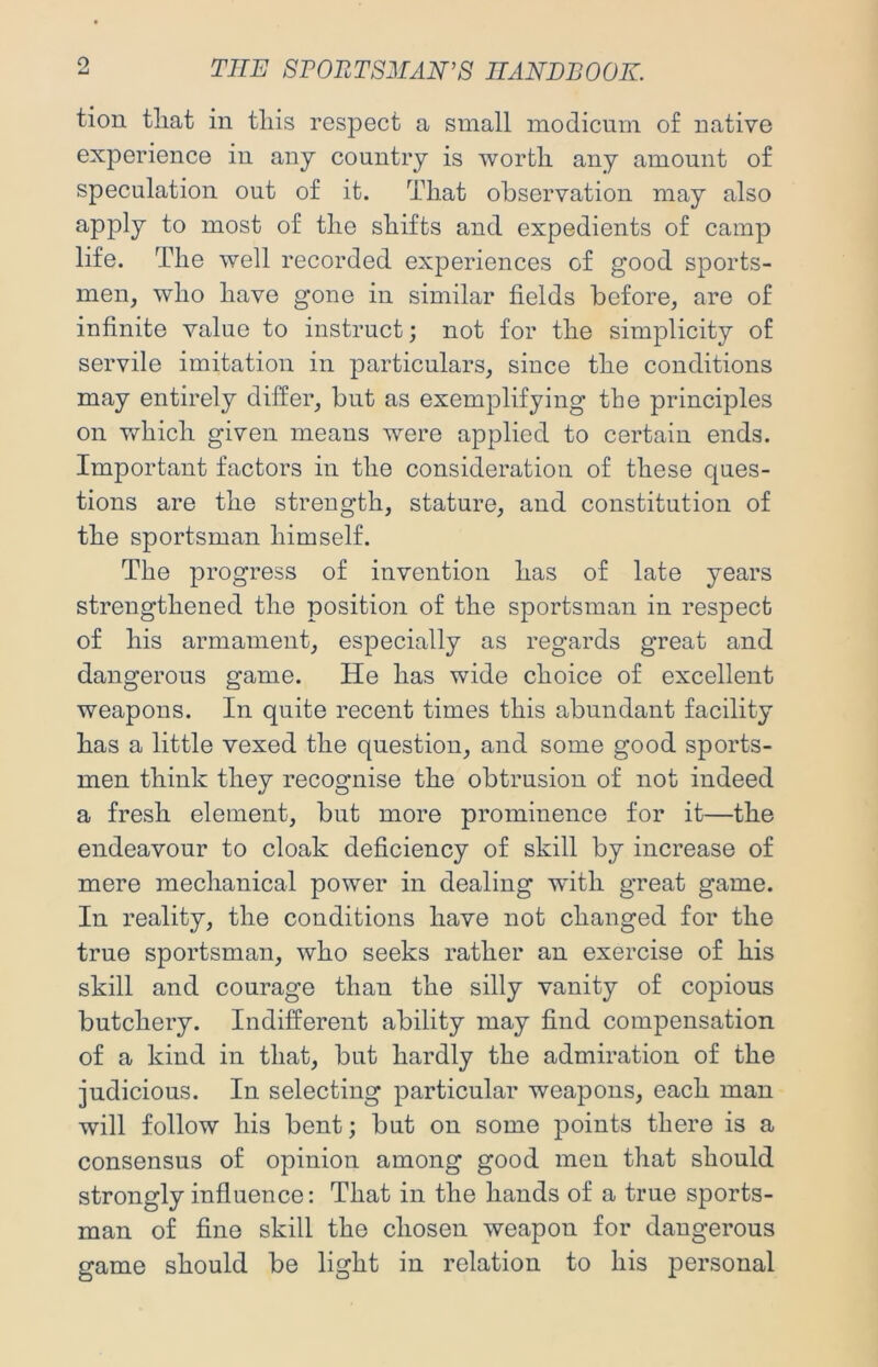 Q tion tliat in tliis respect a small modicum of native experience in any country is worth any amount of speculation out of it. That observation may also ^PP^y most of the shifts and expedients of camp life. The well recorded experiences of good sports- men, who have gone in similar fields before, are of infinite value to instruct; not for the simplicity of servile imitation in particulars, since the conditions may entirely differ, but as exemplifying the principles on which given means were applied to certain ends. Important factors in the consideration of these ques- tions are the strength, stature, and constitution of the sportsman himself. The progress of invention has of late years strengthened the position of the sportsman in respect of his armament, especially as regards great and dangerous game. He has wide choice of excellent weapons. In quite recent times this abundant facility has a little vexed the question, and some good sports- men think they recognise the obtrusion of not indeed a fresh element, but more prominence for it—the endeavour to cloak deficiency of skill by increase of mere mechanical power in dealing with great game. In reality, the conditions have not changed for the true sportsman, who seeks rather an exercise of his skill and courage than the silly vanity of copious butchery. Indifferent ability may find compensation of a kind in that, but hardly the admiration of the judicious. In selecting particular weapons, each man will follow his bent; but on some points there is a consensus of opinion among good men that should strongly influence: That in the hands of a true sports- man of fine skill the chosen weapon for dangerous game should be light in relation to his personal