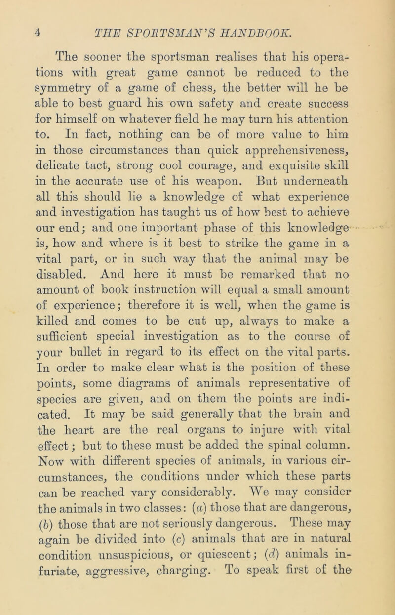 The sooner the sportsman realises that his opera- tions with great game cannot be reduced to the symmetry of a game of chess^ the better will he be able to best guard his own safety and create success for himself on whatever field he may turn his attention to. In fact, nothing can be of more value to him in those circumstances than quick apprehensiveness, delicate tact, strong cool courage, and exquisite skill in the accurate use of his weapon. But underneath all this should lie a knowledge of what experience and investigation has taught us of how best to achieve our end; and one important phase of this knowledge- is, how and where is it best to strike the game in a vital part, or in such way that the animal may be disabled. And here it must be remarked that no amount of book instruction will equal a small amount of experience; therefore it is well, when the game is killed and comes to be cut up, always to make a sufficient special investigation as to the course of your bullet in regard to its effect on the vital parts. In order to make clear what is the position of these points, some diagrams of animals representative of species are given, and on them the points are indi- cated. It may be said generally that the brain and the heart are the real organs to injure with vital effect; but to these must be added the spinal column. Now with different species of animals, in various cir- cumstances, the conditions under which these parts can be reached vary considerably. We may consider the animals in two classes: (a) those that are dangerous, (b) those that are not seriously dangerous. These may again be divided into (c) animals that are in natural condition unsuspicious, or quiescent; (d) animals in- furiate, aggressive, charging. To speak first of the