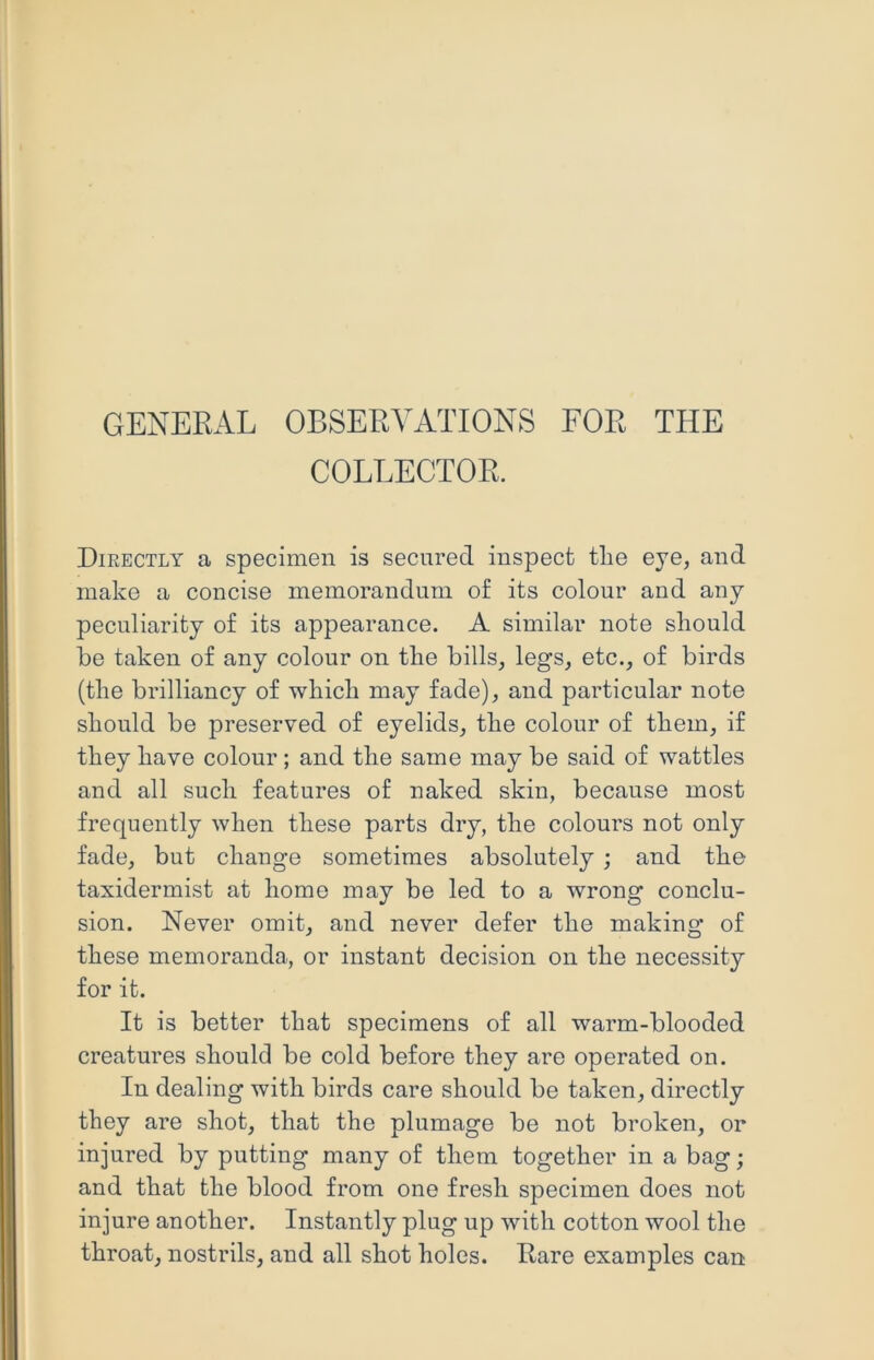 GENERAL OBSERVATIONS FOR THE COLLECTOR. Directly a specimen is secured, inspect the eye, and make a concise memorandum of its colour and any peculiarity of its appearance. A similar note should he taken of any colour on the bills, legs, etc., of birds (the brilliancy of which may fade), and particular note should be preserved of eyelids, the colour of them, if they have colour; and the same may be said of wattles and all such features of naked skin, because most frequently when these parts dry, the colours not only fade, but change sometimes absolutely ; and the taxidermist at home may be led to a wrong conclu- sion. Never omit, and never defer the making of these memoranda, or instant decision on the necessity for it. It is better that specimens of all warm-blooded creatures should be cold before they are operated on. In dealing with birds care should be taken, directly they are shot, that the plumage be not broken, or injured by putting many of them together in a bag; and that the blood from one fresh specimen does not injure another. Instantly plug up with cotton wool the throat, nostrils, and all shot holes. Rare examples can