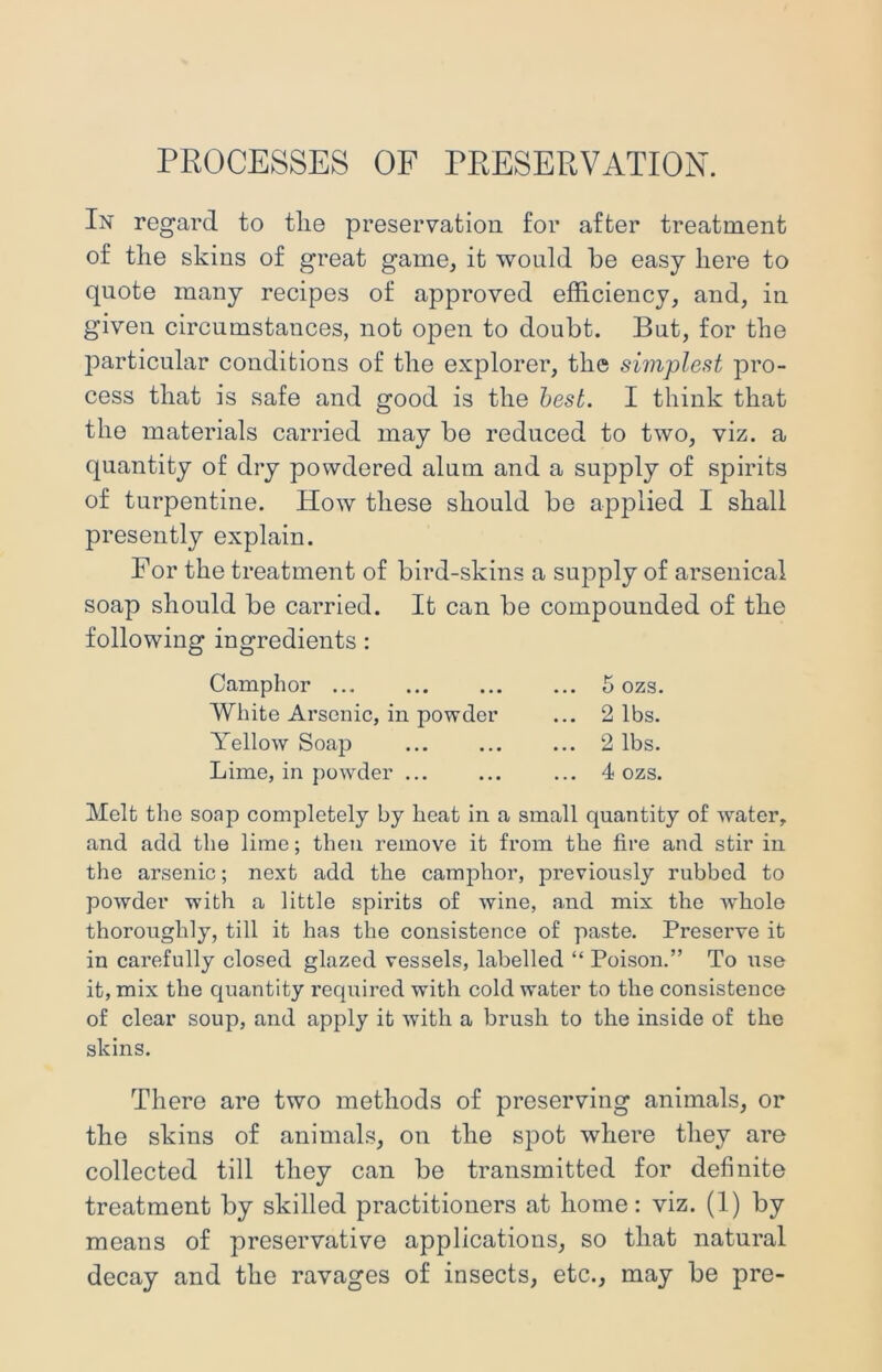PROCESSES OF PRESERVATION. In regard to tlie preservation for after treatment of tlie skins of great game, it would be easy here to quote many recipes of approved efficiency, and, in given circumstances, not open to doubt. But, for the ITarticular conditions of the explorer, the simplest pro- cess that is safe and good is the best. I think that the materials carried may be reduced to two, viz. a quantity of dry powdered alum and a supply of spirits of turpentine. How these should be apjTlied I shall presently explain. For the treatment of bird-skins a supply of arsenical soap should be carried. It can be compounded of the following ingredients: Melt the soap completely by heat in a small quantity of water, and add the lime; then remove it from the fire and stir in the arsenic; next add the camphor, previously rubbed to powder with a little spirits of wine, and mix the whole thoroughly, till it has the consistence of paste. Preserve it in carefully closed glazed vessels, labelled “ Poison.” To use it, mix the quantity required with cold water to the consistence of clear soup, and apply it with a brush to the inside of the skins. There are two methods of preserving animals, or the skins of animals, on the spot where they are collected till they can be transmitted for definite treatment by skilled practitioners at home: viz. (1) by means of preservative applications, so that natural decay and the ravages of insects, etc., may be pre- Camphor ... White Arsenic, in powder Yellow Soap Lime, in powder ... 5 ozs, 2 lbs. 2 lbs. 4 ozs.