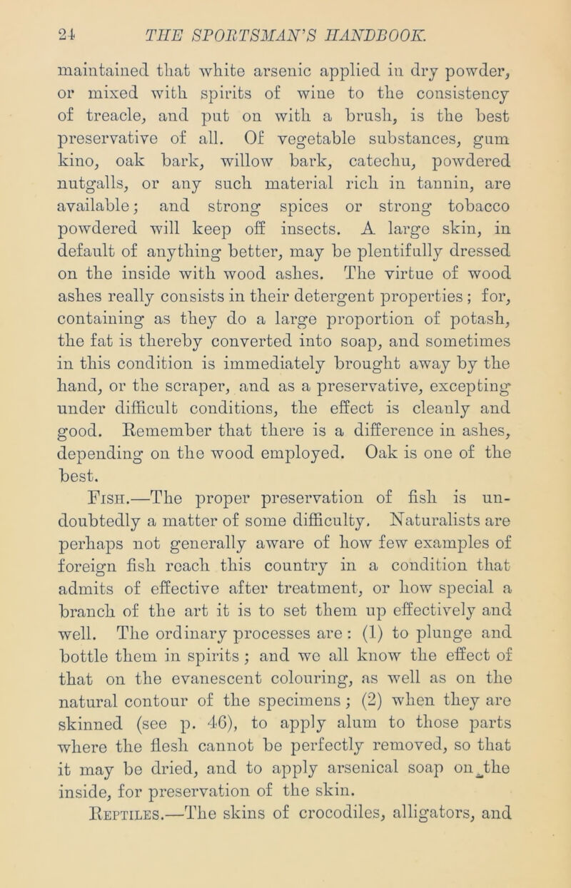 maintained tliat white arsenic applied in dry powder, or mixed with spirits of wine to the consistency of treacle, and pnt on with a brush, is the best preservative of all. Of vegetable substances, gam kino, oak bark, willow bark, catechu, powdered nutgalls, or any such material rich in tannin, are available; and strong spices or strong tobacco powdered will keep off insects. A large skin, in default of anything better, may be plentifully dressed on the inside with wood ashes. The virtue of wood ashes really consists in their detergent properties ; for, containing as they do a large proportion of potash, the fat is thereby converted into soap, and sometimes in this condition is immediately brought away by the hand, or the scraper, and as a preservative, excepting under difficult conditions, the effect is cleanly and good. Remember that there is a difference in ashes, depending on the wood employed. Oak is one of the best. Fish.—The proper preservation of fish is un- doubtedly a matter of some difficulty. Naturalists are perhaps not generally aware of how few examples of foreign fish roach this country in a condition that admits of effective after treatment, or how special a branch of the art it is to set them up effectively and well. The ordinary processes are : (1) to plunge and bottle them in spirits ; and wo all know the effect of that on the evanescent colouring, as well as on the natural contour of the specimens; (2) when they are skinned (see p. 46), to apply alum to those parts where the flesh cannot be perfectly removed, so that it may be dried, and to apply arsenical soap oii^the inside, for preservation of the skin. Reptiles.—The skins of crocodiles, alligators, and