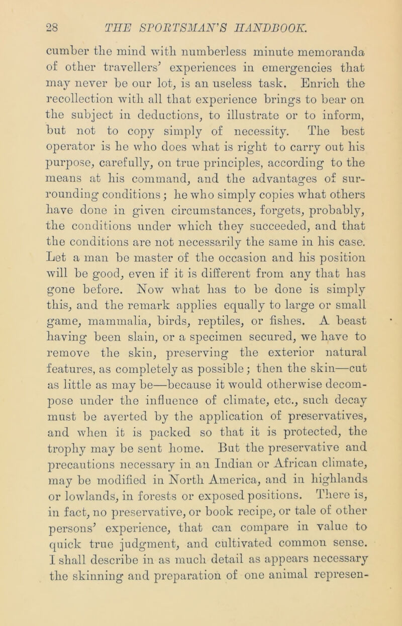 cumber tlie mind witli numberless minute memoranda of other travellers^ experiences in emergencies that may never be our lot, is an useless task. Enrich the recollection with all that experience brings to bear on the subject in deductions, to illustrate or to inform, but not to copy simply of necessity. The best operator is he who does what is right to carry out his purpose, carefully, on true principles, according to the means at his command, and the advantages of sur- rounding conditions; he who simply copies what others have done in given circumstances, forgets, probably, the conditions under which they succeeded, and that the conditions are not necessarily the same in his case. Let a man be master of the occasion and his position will be good, even if it is different from any that has gone before. Now what has to be done is simply this, and the remark applies equally to large or small game, mammalia, birds, reptiles, or fishes. A beast having been slain, or a specimen secured, we have to remove the skin, preserving the exterior natural features, as completely as possible ; then the skin—cut as little as may be—because it would otherwise decom- pose under the influence of climate, etc., such decay must be averted by the application of preservatives, and when it is packed so that it is protected, the trophy may be sent home. But the preservative and precautions necessary in an Indian or African climate, may be modified in North America, and in highlands or lowlands, in forests or exposed positions. There is, in fact, no preservative, or book recipe, or tale of other persons^ experience, that can compare in value to quick true judgment, and cultivated common sense. I shall describe in as much detail as appears necessary the skinning and preparation of one animal represen-