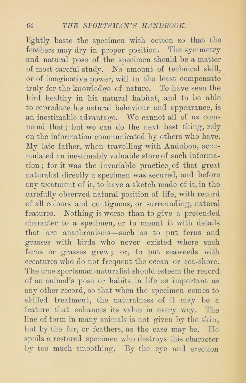 lightly baste the specimen with cotton so that the feathers may dry in proper position. The symmetry and natural pose of the specimen should be a matter of most careful study. No amount of technical skill, or of imaginative power, will in the least compensate truly for the knowledge of nature. To have seen the bird healthy in his natural habitat, and to be able to reproduce his natural behaviour and appearance, is an inestimable advantage. We cannot all of us com- mand that; but we can do the next best thing, rely on the information communicated by others who have. My late father, when travelling with Audubon, accu- mulated an inestimably valuable store of such informa- tion ; for it was the invariable practice, of that great naturalist directly a specimen was secured, and before any treatment of it, to have a sketch made of it, in the carefully observed natural position of life, with record of all colours and contiguous, or surrounding, natural features. Nothing is worse than to give a pretended character to a specimen, or to mount it with details that are anachronisms—such as to put ferns and grasses with birds who never existed where such ferns or grasses grew; or, to put seaweeds with creatures who do not frequent the ocean or sea-shore. The true sportsman-naturalist should esteem the record of an animabs pose or habits in life as important as any other record, so that when the specimen comes to skilled treatment, the naturalness of it may be a feature that enhances its value in every way. The line of form in many animals is not given by the skin, but by the fur, or feathers, as the case may be. He spoils a restored specimen wdio destroys this character by too much smoothing. By the eye and erection