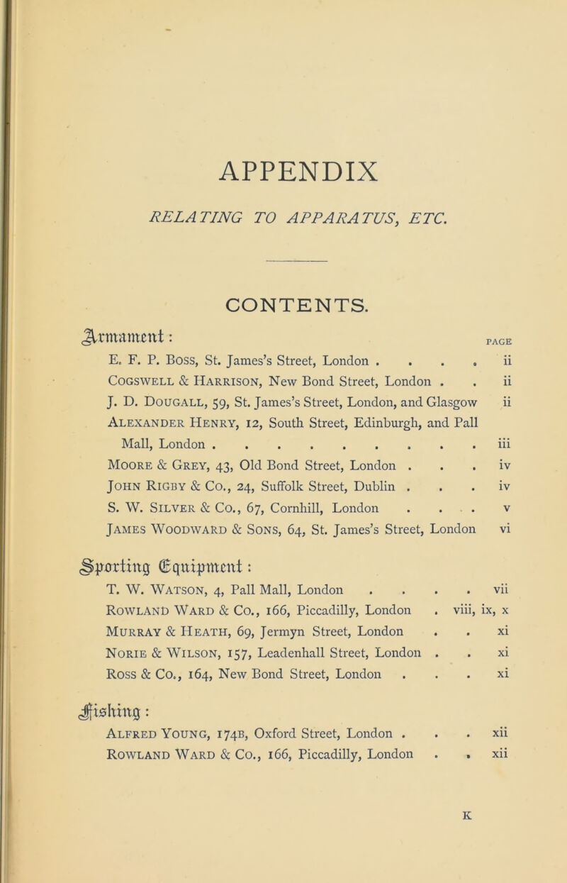 APPENDIX RELATING TO APPARATUS, ETC. CONTENTS. Jlrmamcttt: E. F. P. Boss, St. James’s Street, London . . . . Cogswell & Harrison, New Bond Street, London . J. D. Dougall, 59, St. James’s Street, London, and Glasgow Alexander Henry, 12, South Street, Edinburgh, and Pall Mall, London Moore & Grey, 43, Old Bond Street, London . John Rigby & Co., 24, Suffolk Street, Dublin . S. W. Silver & Co,, 67, Cornhill, London . . . James Woodward & Sons, 64, St. James’s Street, London PAGE ii ii ii iii iv iv V vi jrorting : T. W. Watson, 4, Pall Mall, London Rowland Ward & Co., 166, Piccadilly, London Murray & Heath, 69, Jermyn Street, London Norie & Wilson, 157, Leadenhall Street, London Ross & Co., 164, New Bond Street, London vii ix, X xi xi xi Jfi0hing: Alfred Young, 174B, Oxford Street, London . . . xii Rowland Ward & Co., 166, Piccadilly, London . . xii K