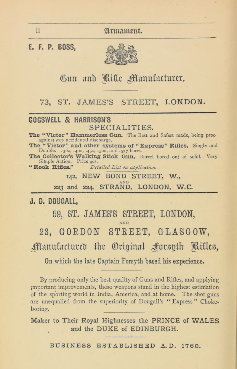 6uit iinb ydtc ^Tanufacturcr, 73, ST. JAMES’S STREET, LONDON. COGSWELL & HARRISON’S SPECIALITIES. The “ Victor ” Hammerless Gun. The Best and Safest made, being proo against any accidental discharge. The “Victor” and other systems of “Express” Rifles. Single and Double. .360, .400, .450, .500, and .577 bores. The Collector’s Walking Stick Gun. Barrel bored out of solid. Very Sitnple Action. Price 40s. “ Rook Rifles.” Detailed List on application. 142, NEW BOND STREET, W., AND 223 and 224, STRAND, LONDON, W.C. J. D. DOUGALL, 59, ST. JAMES’S STEEET, LONDON, AND 23, aOEDON STEEET, OLASOOW, (l^anufacturcti the Original Jorspth ^iflc0, On whicli the late Captain Forsyth based his experience. By producing only the best quality of Guns and Rifles, and applying important improvements, these weapons stand in the highest estimation of the sporting world in India, America, and at home. The shot guns are unequalled from the superiority of Dougall’s “Express” Choke- boring. Maker to Their Royal Highnesses the PRINCE of WALES and the DUKE of EDINBURGH. BUSINESS ESTABLISHED A.D. 1760.