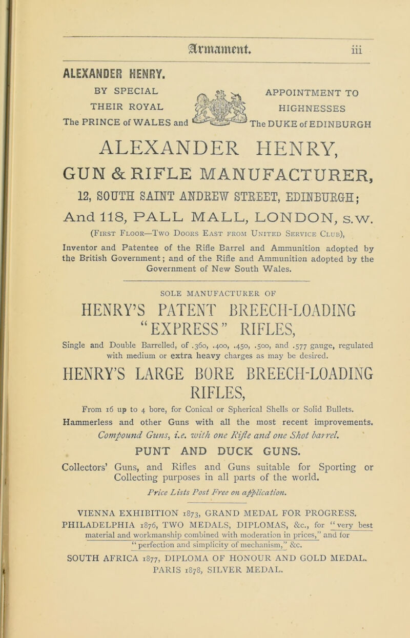 ALEXANDER HENRY. BY SPECIAL Ilk ^ APPOINTMENT TO THEIR ROYAL HIGHNESSES The PRINCE of WALES and The DUKE of EDINBURGH ALEXANDER HENRY, GUN & RIFLE MANUFACTURER, 12, SOUTH SAINT ANDEEW STEEET, EDINBUEGH; And 118, PALL MALL, LONDON, s.w. (First Floor—Two Doors East from United Service Club), Inventor and Patentee of the Rifle Barrel and Ammunition adopted by the British Government; and of the Rifle and Ammunition adopted by the Government of New South Wales. SOLE MANUFACTURER OF HENRY’S PATENT BREECH-LOADING “EXPRESS” RIFLES, Single and Double Barrelled, of .360, .400, .450, .500, and .577 gauge, regulated with medium or extra heavy charges as may be desired. HENRY’S LARGE BORE BREECH-LOADING RIFLES, From 16 up to 4 bore, for Conical or Spherical Shells or Solid Bullets. Hammerless and other Guns with all the most recent improvements. Compoimd Gtins, i.e. with one Kijie and one Shot barrel. PUNT AND DUCK GUNS. Collectors’ Guns, and Rifles and Guns suitable for Sporting or Collecting purposes in all parts of the world. Price Lists Post Free on ap'plication. VIENNA EXHIBITION 1873, GRAND MEDAL FOR PROGRESS. PHILADELPHIA 1876, TWO MEDALS, DIPLOMAS, &c., for “very best material and workmanship combined with moderation in prices,” and for “ perfection and simplicity of mechanism,” &c. SOUTH AFRICA 1877, DIPLOMA OF HONOUR AND GOLD MEDAL. PARIS 1878, SILVER MEDAL.