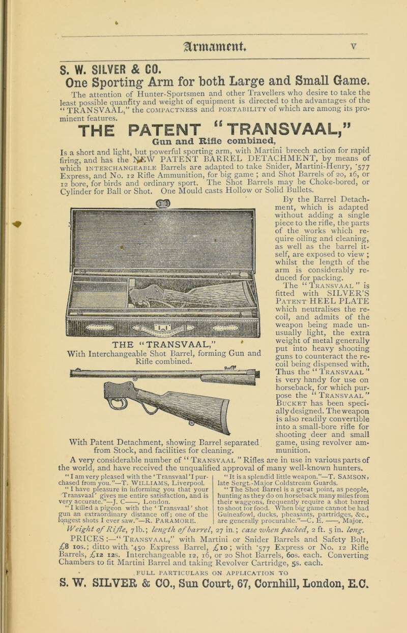 S. W. SILVER & GO. One Sporting* Arm for both Large and Small Game. The attention of Hunter-Sportsmen and other Travellers who desire to take the least possible quanfity and weight of equipment is directed to the advantages of the “ TRANSVAAL,” the compactness and poetability of which are among its pro- minent features. THE PATENT TRANSVAAL,” Gun and Rifle combined, Is a short and light, but powerful sporting arm, with Martini breech action for rapid firing, and has the li£.\V PATENT BARREL DETACHMENT, by means of which INTERCHANGEABLE Barrels are adapted to take Snider, Martini-Henry, '577 E.xpress, and No. 12 Rifle Ammunition, for big game ; and Shot Barrels of 20, 16, or 12 bore, for birds and ordinary sport. The Shot Barrels may be Choke-bored, or Cylinder for Ball or Shot. One Mould casts Hollow or Solid Bullets. By the Barrel Detach- ment, which is adapted without adding a single piece to the rifle, the parts of the works which re- quire oiling and cleaning, as well as the barrel it- self, are exposed to view ; whilst the length of the arm is considerably re- duced for packing. 'I'he “ Transvaal ” is fitted with SILVER’S Patent HEEL PLATE which neutralises the re- coil, and admits of the weapon being made un- usually light, the extra weight of metal generally put into heavy shooting guns to counteract the re- coil being dispensed with. Thus the “Transvaal” is very handy for use on horseback, for which pur- pose the “Transvaal” Bucket has been speci- ally designed. The weapon is also readily convertible into a small-bore rifle for shooting deer and small game, using revolver am- munition. THE “TRANSVAAL,” ' With Interchangeable Shot Barrel, forming Gun and Rifle combined. With Patent Detachment, showing Barrel separated from Stock, and facilities for cleaning. A very considerable number of “ Transvaal ” Rifles are in use in various parts of the world, and have received the unqualified approval of many well-known hunters. “ I am very pleased with the ‘Transvaal’I pur- chased from you. ”—T. Williams, Liverpool. “ I have pleasure in informing you that your Transvaal' gives me entire satisfaction, and is very accurate.—J. C , London. “ I killed a pigeoi i pigeon with the ‘ Transvaal’ shot gun an extraordinary distance off; one of the longest shots I ever saw.”—R. ParamorE. It is a splendid little weapon.”—T. SAMSON, late Sergt.-Major Coldstream Guards. “ The Shot Barrel is a great point, as people, hunting as they do on horseback many miles from their waggons, frequently require a shot barrel to shoot lor food. When big game cannot be had Guineafowl, ducks, pheasants, partridges, &c., are generally procurable.”—C. H. , Major. lyeight of Rifle, 7 lb.; length of barrel, 27 in.; case ivhc7i packed, 2 ft. 5 in. lo7ig. PRICES :—“ Transvaal,” with Martiiii or Snider Barrels and Safety Bolt, 10s.; ditto with '450 Express Barrel, ,^io; with '577 Express or No. 12 Rifle P>arrels, £,12 12s. Interchangeable 12, 16, or 20 Shot Barrels, 60s. each. Converting Chambers to fit Martini Barrel and taking Revolver Cartridge, 5s. each. FULL particulars ON APPLICATION TO S. W. SILVER & CO., Sun Court, 67, Cornhill, London, E.C.