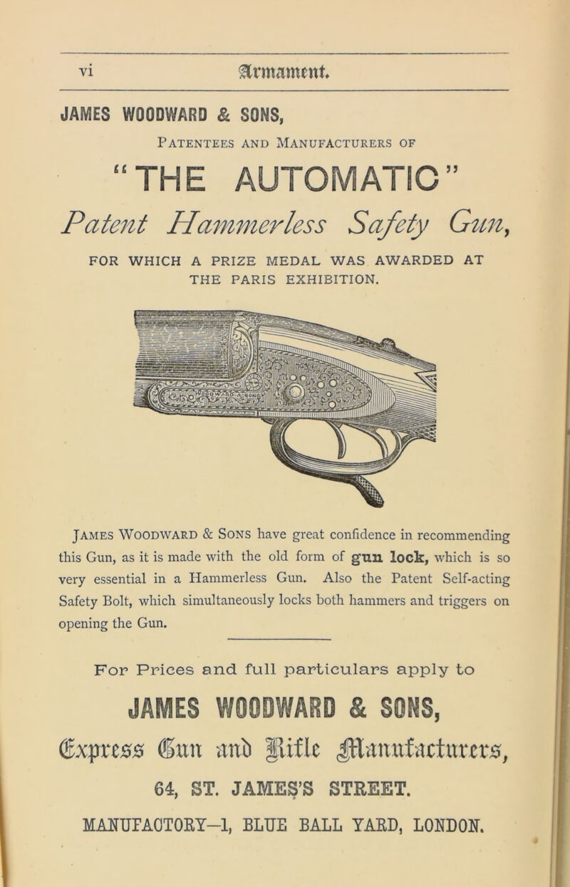 JAMES WOODWARD & SONS, Patentees and Manufacturers of “THE AUTOMATIC” Patent Hammerless Safety Gun, FOR WHICH A PRIZE MEDAL WAS AWARDED AT THE PARIS EXHIBITION. James Woodward & Sons have great confidence in recommending this Gun, as it is made with the old form of gun lock, which is so very essential in a Hammerless Gun. Also the Patent Self-acting Safety Bolt, which simultaneously locks both hammers and triggers on opening the Gun. For Prices and full particulars apply to JAMES WOODWARD & SONS, Express ®un atti) |lifle |lhtnufactitm*s, 64, ST. JAMES’S STREET. MARTJFAOTORT-1, BLUE BALL YAKD, LONDON.