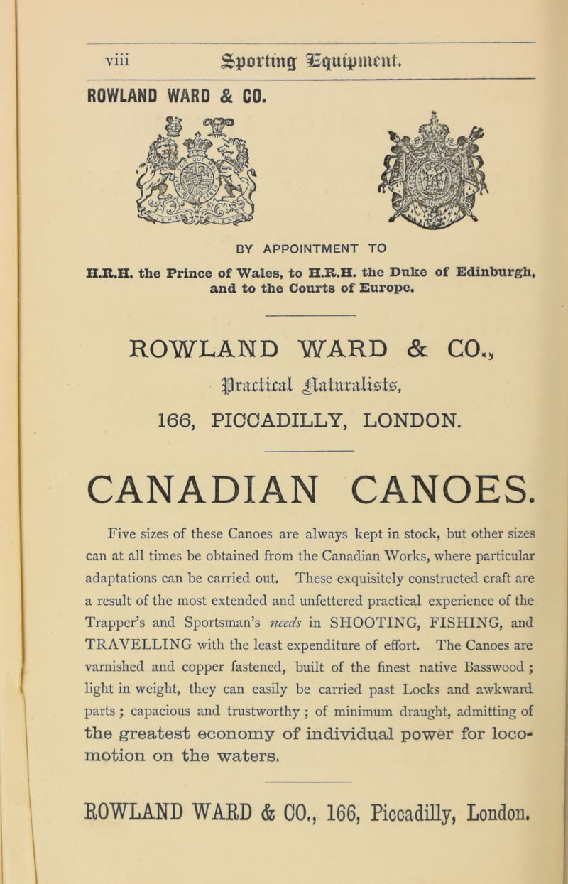 ROWLAND WARD & GO. BY APPOINTMENT TO H.R.H. the Prince of Wales, to H.R.H. the Duke of Edinburgh, and to the Courts of Europe. ROWLAND WARD & CO., 166, PICCADILLY, LONDON. CANADIAN CANOES. Five sizes of these Canoes are always kept in stock, but other sizes can at all times be obtained from the Canadian Works, where particular adaptations can be carried out. These exquisitely constructed craft are a result of the most extended and unfettered practical experience of the Trapper’s and Sportsman’s needs in SHOOTING, FISHING, and TRAVELLING with the least expenditure of effort. The Canoes are varnished and copper fastened, built of the finest native Basswood ; light in weight, they can easily be carried past Locks and awkward parts; capacious and trustworthy ; of minimum draught, admitting of the greatest economy of individual power for loco- motion on the waters. EOWLAND WARD & CO., 166, Piccadilly, London.