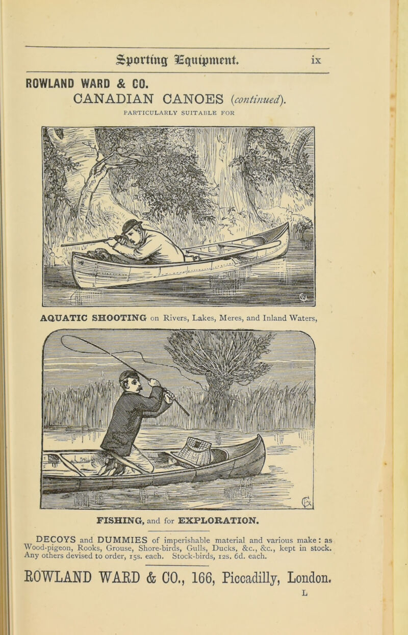 ROWLAND WARD & GO. CANADIAN CANOES {continued). PARTICULARLY SUITAIILE FOR FISHING, and for EXPLORATION. DECOYS and DUMMIES of imperishable material and various make: as Wood-pigeon, Rooks, Grouse, Shore-birds, Gulls, Ducks, &c., &c., kept in stock. Any others devised to order, 15s. each. Stock-birds, 12s. 6d. each. ROWLAND WARD & 00., 166, Piccadilly, London. L