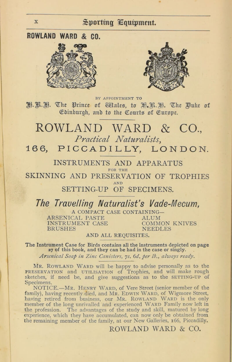 ROWLAND WARD & GO. BY APPOINTMENT TO J3rincc of mnhs, to %\xt ^uho of (Eiiinhm'gh, anb to the Coorts of ^ox’ope. ROWLAND WARD & CO., Practical Natu7'alists^ 16 6, PICCADILLY, LONDON. INSTRUMENTS AND APPARATUS FOR THE SKINNING AND PRESERVATION OF TROPHIES AND SETTING-UP OF SPECIMENS. The Trauelling Naturalist’s Vade-Mecum, A COMPACT CASE CONTAINING— ARSENICAL PASTE ALUM INSTRUMENT CASE COMMON KNIVES BRUSHES NEEDLES AND ALL REQUISITES. The Instrument Case for Birds contains all the instruments depicted on page 27 of this book, and they can be had in the case or singly. Arsenical Soap hi Zinc Canisters, js. bd. per lb., always ready. Mr. Rowland Ward will be happy to advise personally as to the PRESERVATION and UTILISATION of Trophies, and will make rough sketches, if need be, and give suggestions as to the setting-up of Specimens. NOTICE.—Mr. Henry Ward, of Vere Street (senior member of the family), having recently died, and Mr. Edwin Ward, of Wigmore Street, having retired from Lsiness, our Mr. Rowland Ward is the only member of the long unrivalled and e.xperienced Ward Family now left in the profession. The advantages of the study and skill, matured by long experience, which they have accumulated, can now only be obtained from the remaining member of the family, at our New Galleries, 166, Piccadilly. ROWLAND WARD & CO.