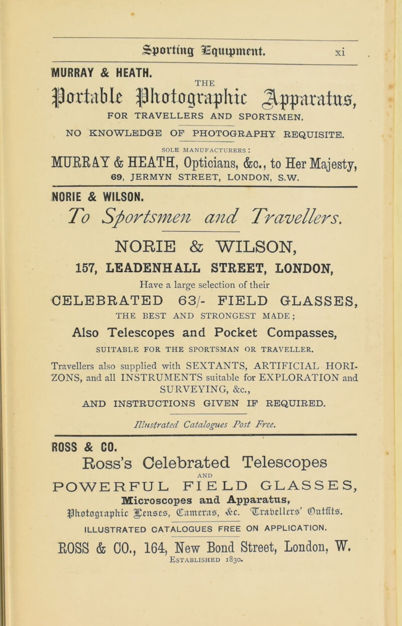 MURRAY & HEATH. THE ^oilitbk piicrtographic Jlpparatus, FOR TRAVELLERS AND SPORTSMEN. NO KNOWLEDGE OF PHOTOGRAPHY REQUISITE. SOLE MANUFACTURERS : MUERAY & HEATH, Opticians, &c., to Her Majesty, 69, JERMYN STREET, LONDON, S.W. NORIE & WILSON. ~~ To Sportsmen and Travellers. NORIE & WILSON, 157, LEADENHALL STREET, LONDON, Have a large selection of their CELEBRATED 63/- FIELD GLASSES, THE BEST AND STRONGEST MADE; Also Telescopes and Pocket Compasses, SUITABLE FOR THE SPORTSMAN OR TRAVELLER. Travellers also supplied with SEXTANTS, ARTIFICIAL HORI- ZONS, and all INSTRUMENTS suitable for EXPLORATION and SURVEYING, &c., AND INSTRUCTIONS GIVEN IP REQUIRED. Illustrated Catalogues Post Free. ROSS & GO. Ross’s Celebrated Telescopes AND POWERFUL FIELD GLASSES, Microscopes and Apparatus, ^Itotogvaphrc ^£it0i:s, (Eamcr.is, <&£. ^rabcUcrs’ Glutfits. ILLUSTRATED CATALOGUES FREE ON APPLICATION. ROSS & CO., 164, New Bond Street, London, W. Established 1830.