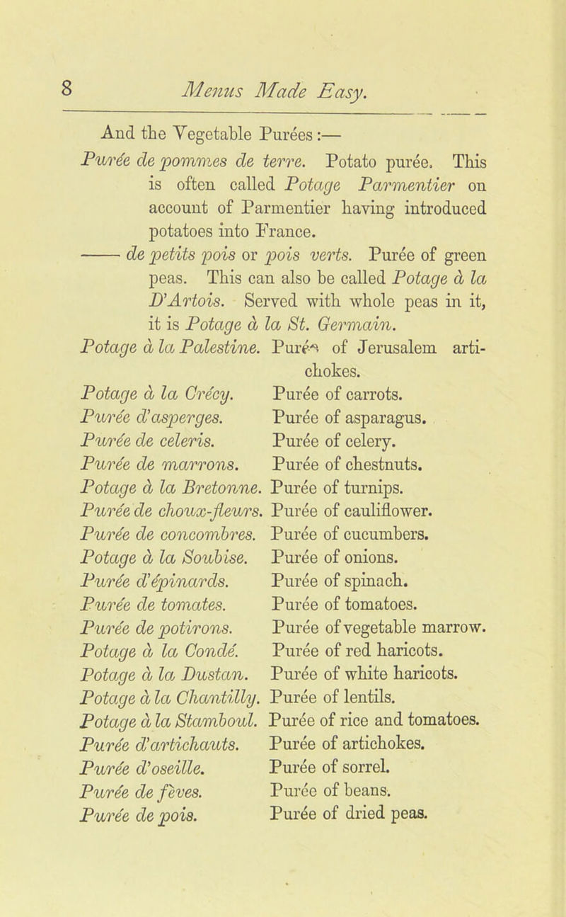 And the Yegetable Purees :— Pur^e de pommes de terre. Potato puree. This is often called Potage Parmentier on account of Parmentier having introduced potatoes into France. de petits pois or pois verts. Puree of green peas. This can also he called Potage d la D'Artois. Served with whole peas in it, it is Potage d la St. Germain. Potage d la Palestine. Pure, of Jerusalem arti- chokes. Potage d la Grecy. Puree of carrots. Puree d’asperges. Puree of asparagus. Puree de celeris. Puree of celery. Puree de marrons. Puree of chestnuts. Potage d la Bretonne. Puree of turnips. Puree de choux-fleurs. Puree of cauliflower. Puree de concomhres. Puree of cucumbers. Puree of onions. Puree of spinach. Puree of tomatoes. Puree of vegetable marrow. Puree of red haricots. Puree of white haricots. Potage d la Chantilly. Puree of lentils. Potage d la Stamboul. Puree of rice and tomatoes. Puree d’artichauts. Puree of artichokes. Puree d’oseille. Puree of sorrel. Puree de feves. Puree of beans. Puree de pois. Puree of dried peas. Potage d la Souhise. Puree d’epinards. Puree de tomates. Puree de potirons. Potage d la Conde. Potage d la Dustan.