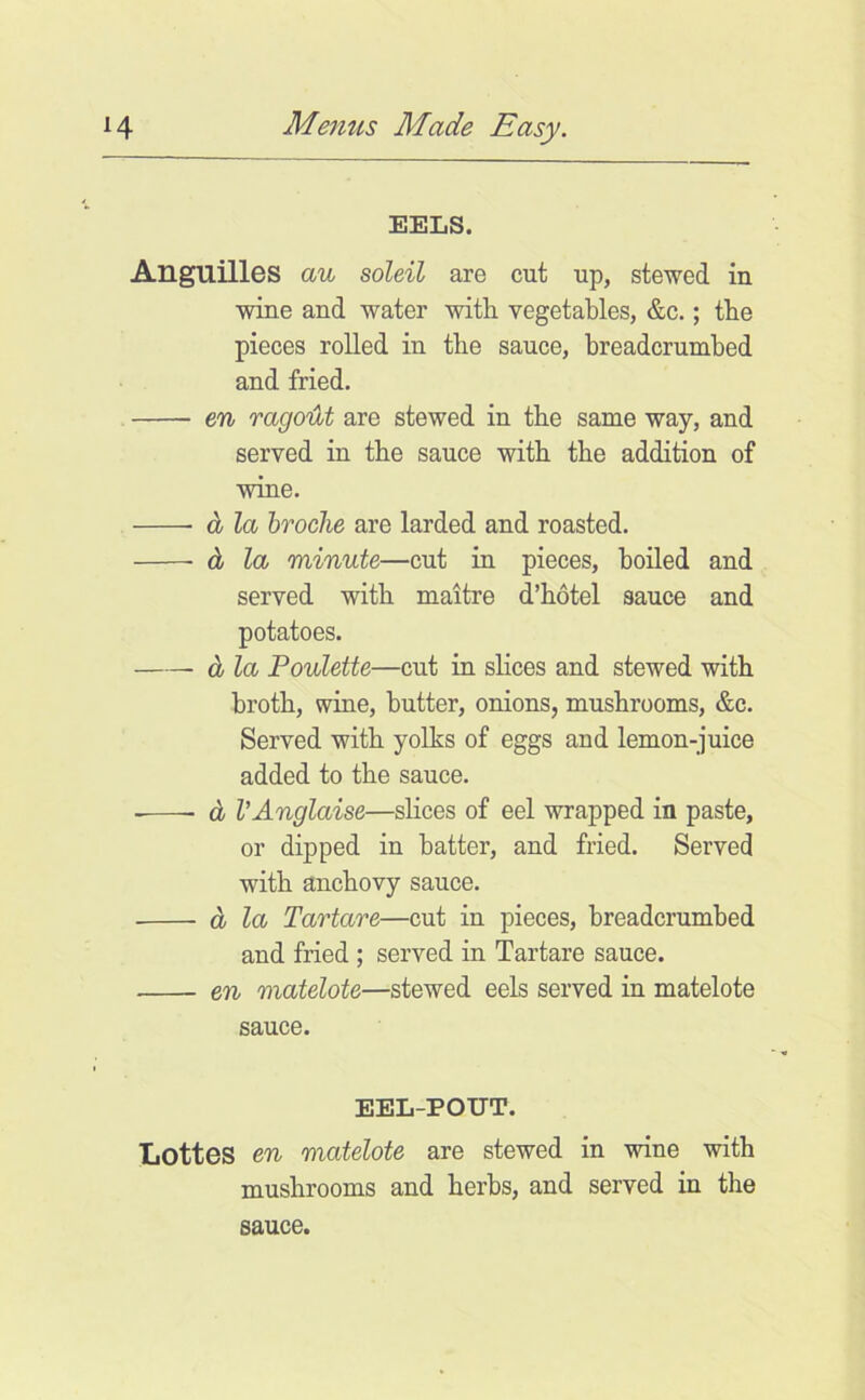 EELS. Anguilles au soleil are cut up, stewed in wine and water with vegetables, &c.; the pieces rolled in the sauce, breadcrumhed and fried. 6% ragolU are stewed in the same way, and served in the sauce with the addition of wine. d la hroclie are larded and roasted. d la minute—cut in pieces, boiled and served with maitre d’hotel sauce and potatoes. d la Poulette—cut in slices and stewed with broth, wine, butter, onions, mushrooms, &c. Served with yolks of eggs and lemon-juice added to the sauce. d VAnglaise—slices of eel wrapped in paste, or dipped in batter, and fried. Served with anchovy sauce. d la Tartare—cut in pieces, breadcrumbed and fried ; served in Tartare sauce. en matelote—stewed eels served in matelote sauce. EEL-POUT. Lottos en matelote are stewed in wine with mushrooms and herbs, and served in the sauce.