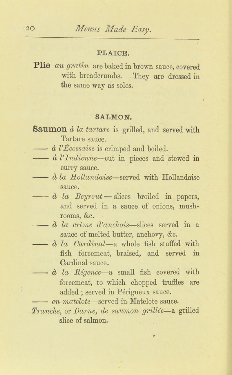 PLAICE. Plie au gratin are baked in brown sauce, covered with breadcrumbs. They are dressed in the same way as soles. SALMON-. Saumon d la tartare is grilled, and served witb Tar tare sauce. d VJ^cossaise is crimped and boiled. d rindienne—cut in pieces and stewed in curry sauce. d la Hollandaise—served witb HoUandaise sauce. d la Beyrout — slices broiled in papers, and served in a sauce of onions, mush- rooms, &c. • d la crhme d’anchois—slices served in a sauce of melted butter, anchovy, &c. d la Cardinal—a whole fish stuffed with fish forcemeat, braised, and served in Cardinal sauce. d la Regence—a small fish covered with forcemeat, to which chopped trufdes are added ; served in Perigueux sauce. en matelote—served in Matelote sauce. Tranche, or Darne, de saumon grillee—a grilled slice of salmon.