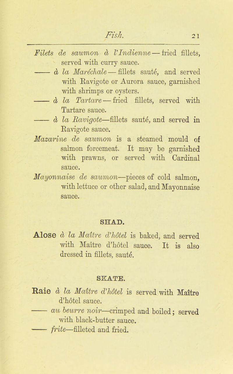 Filets de saumon d VIndienne — fried fillets, served with curry sauce. d la Mare'chale—fillets saute, and served with Eavigote or Aurora sauce, garnished with shrimps or oysters. d la Tartare — fried fillets, served with Tartare sauce. d la Eavigote—fillets saut^, and served in Eavigote sauce. Mazarine de saumon is a steamed mould of salmon forcemeat. It may he garnished with prawns, or served with Cardinal sauce. Mayonnaise de saumon—pieces of cold salmon, with lettuce or other salad, and Mayonnaise sauce. SHAD. AIosg d la Maitre d'hotel is baked, and served with Maitre d’hotel sauce. It is also dressed in fillets, saute. SKATE. Hd/io d la Maitre d’hStel is served with Maitre d’hotel sauce. au heurre noir—crimped and boiled; served with black-butter sauce. frite—filleted and fried.