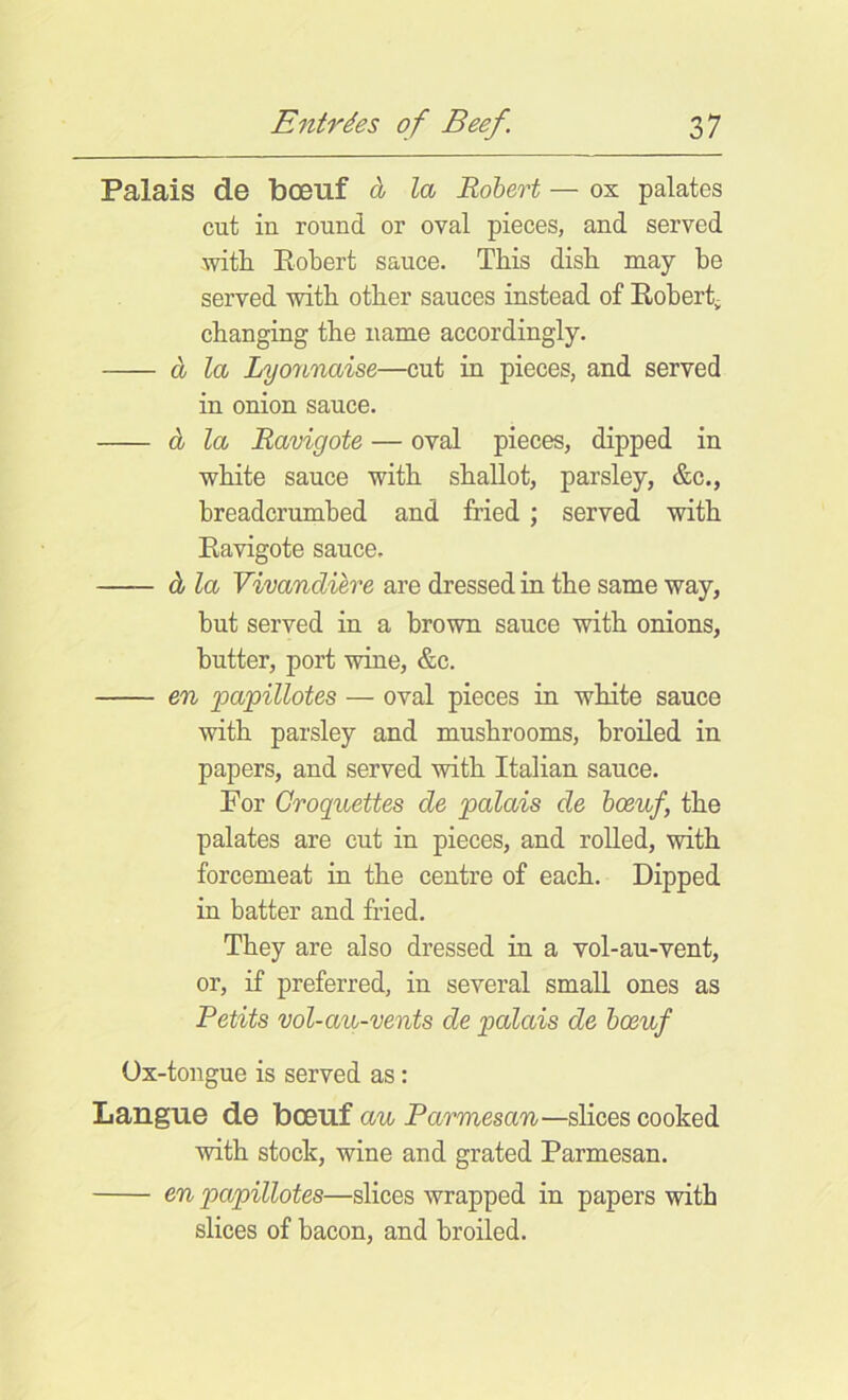 Palais de boeuf Ioj Robert — ox palates cut in round or oval pieces, and served -witli Eobert sauce. This dish may he served with other sauces instead of Eobert^ changing the name accordingly. d, la Lyonnaise—cut in pieces, and served in onion sauce. d la Ravigote — oval pieces, dipped in white sauce with shallot, parsley, &c., breadcrumbed and fried; served with Eavigote sauce. d la Vivandiere are dressed in the same way, but served in a brown sauce with onions, butter, port wine, &c. en papillotes — oval pieces in white sauce with parsley and mushrooms, broiled in papers, and served with Italian sauce. For Croquettes de palais de boeuf, the palates are cut in pieces, and rolled, with forcemeat in the centre of each. Dipped in batter and fried. They are also dressed in a vol-au-vent, or, if preferred, in several small ones as Petits vol-au-vents de palais de boeuf Ox-tongue is served as: Langue de boeuf au Parmesan—slices cooked with stock, wine and grated Parmesan. en papillotes—slices wrapped in papers with slices of bacon, and broiled.