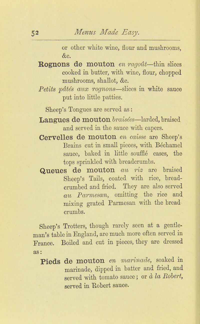 or other white wine, flour and mushrooms, &c. Rognons de mouton en rago'iht—thin slices cooked in butter, with wine, flour, chopped mushrooms, shallot, &c. Petits pdtes aux rognons—slices in white sauce put into little patties. Sheep’s Tongues are served as: Langues de mouton hraisies—larded, braised and served in the sauce with capers. Cervelles de mouton en caisse are Sheep’s Brains cut in small pieces, with Bechamel sauce, baked in little souffle cases, the tops sprinkled with breadcrumbs. Queues de mouton au riz are braised Sheep’s Tails, coated with rice, bread- crumbed and fried. They are also served an Parmesan, omitting the rice and mixing grated Parmesan with the bread' crumbs. Sheep’s Trotters, though rarely seen at a gentle- man’s table in England, are much more often served in France. Boiled and cut in pieces, they are dressed as: Pieds de mouton en marinade, soaked in marinade, dipped in batter and fried, and served with tomato sauce; ov d la Robert, served in Robert sauce.