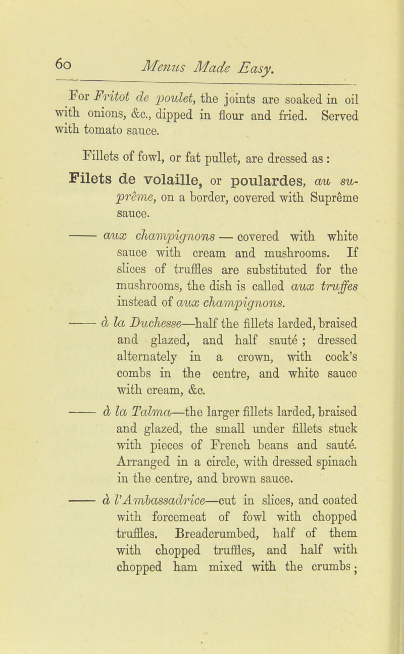 For Fritot de poidet, the joints are soaked in oil with onions, &c., dipped in flour and fried. Served with tomato sauce. Fillets of fowl, or fat pullet, are dressed as : Filets de volaille, or poulardes, au su- preme, on a border, covered with Supreme sauce. aux champignons — covered with white sauce with cream and mushrooms. If slices of truffles are substituted for the mushrooms, the dish is called aux truffes instead of aux champignons. ■ dj la Duchesse—half the fillets larded, braised and glazed, and half saute ; dressed alternately in a crown, with cock’s combs in the centre, and white sauce with cream, &c. db la Tcdma—the larger fillets larded, braised and glazed, the small under fillets stuck with pieces of French beans and saute. Arranged in a circle, with dressed spinach in the centre, and brown sauce. d VAmbassadrice—cut in shces, and coated with forcemeat of fowl with chopped truffles. Breadcrumbed, half of them with chopped truffles, and half with chopped ham mixed with the crumbs j