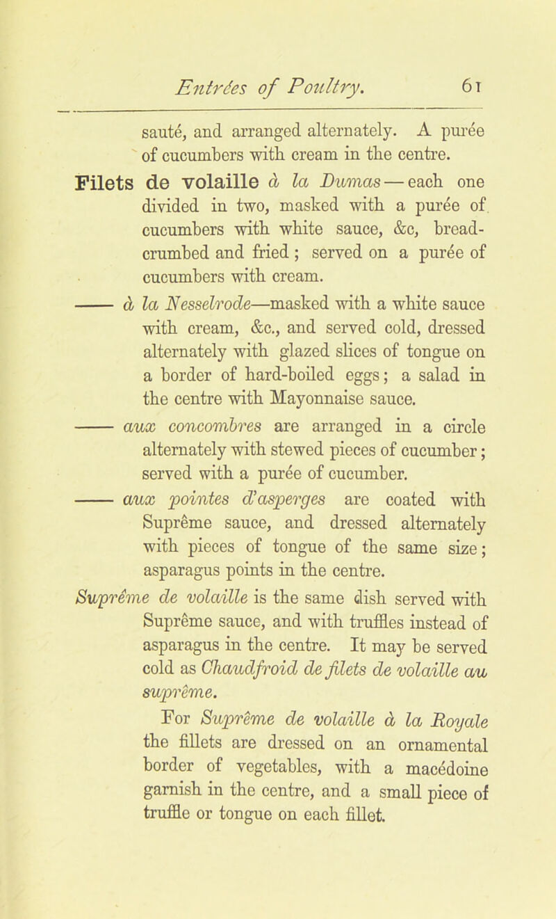 saute, and arranged alternately. A puree of cucumbers with cream in the centre. Filets de volaille d la Dumas — each one divided in two, masked with a puree of. cucumbers with white sauce, &c, bread- crumbed and fried ; served on a pur4e of cucumbers with cream. d la Nesselrode—masked with a white sauce with cream, &c., and served cold, dressed alternately with glazed slices of tongue on a border of hard-boiled eggs; a salad in the centre with Mayonnaise sauce. aux concomhres are arranged in a circle alternately with stewed pieces of cucumber; served with a puree of cucumber. aux pointes d'asperges are coated with Supreme sauce, and dressed alternately with pieces of tongue of the same size; asparagus points in the centre. Supreme de volaille is the same dish served with Supreme sauce, and with truffles instead of asparagus in the centre. It may be served cold as Ghaudfroid de filets de volaille au supreme. For Supreme de volaille d la Roy ale the fillets are dressed on an ornamental border of vegetables, with a macedoine garnish in the centre, and a small piece of truffle or tongue on each fillet.