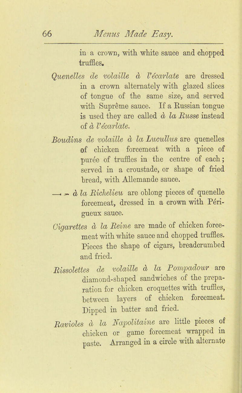 in a crown, with, white sauce and chopped truffles. Quenelles de volaille d Vecarlate are dressed in a crown alternately with glazed slices of tongue of the same size, and served with Supreme sauce. If a Russian tongue is used they are called d la Russe instead of d Vecarlate. Boudins de volaille d la Lucullus are quenelles of chicken forcemeat with a piece of puree of truffles in the centre of each; served in a croustade, or shape of fried bread, with Allemande sauce. —i ^ dla Richelieu are oblong pieces of queneUe forcemeat, dressed in a crown with Peri- gueux sauce. Cigarettes d la Reine are made of chicken force- meat with white sauce and chopped truffles. Pieces the shape of cigars, breadcrumbed and fried. Rissolettes de volaille d la Pompadour are diamond-shaped sandwiches of the prepa- ration for chicken croquettes with truffles, between layers of chicken forcemeat. Dipped in batter and fried. Ravioles d la Napolitaine are little pieces of chicken or game forcemeat wrapped in paste. Arranged in a circle with alternate