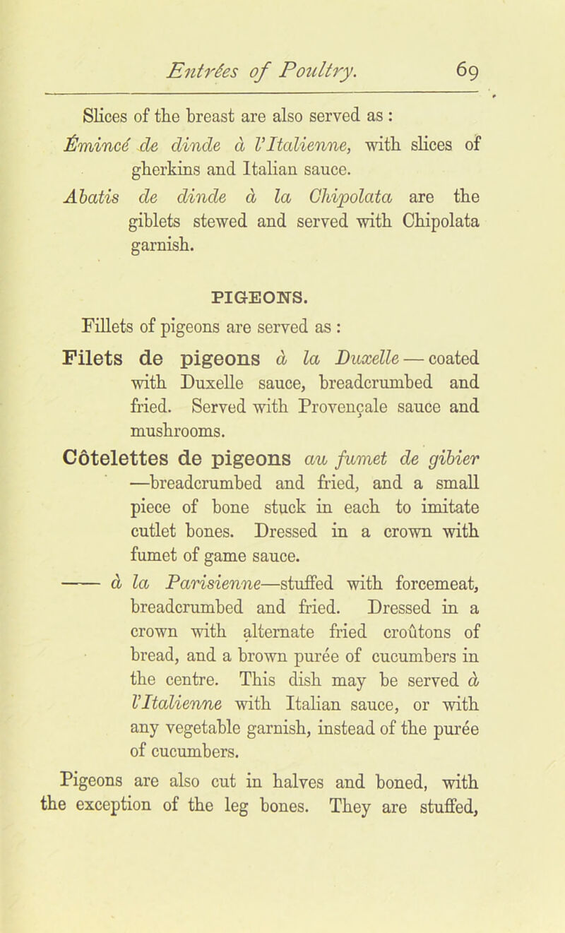 Slices of the breast are also served as : de dinde d VItalienne, with slices of gberkins and Italian sauce. Ahatis de dinde d la Ghipolata are the giblets stewed and served with Cbipolata garnish. PIGEONS. Fillets of pigeons are served as : Filets de pigeons d la Duxelle — coated with Duxelle sauce, breadcrunibed and fried. Served with Provencale sauce and mushrooms. Cotelettes de pigeons au fumet de gibier —breadcrumbed and fried, and a small piece of bone stuck in each to imitate cutlet bones. Dressed in a crown with fumet of game sauce. d la Parisienne—stuffed with forcemeat, breadcrumbed and fried. Dressed in a crown with alternate fried croutons of bread, and a brown puree of cucumbers in the centre. This dish may be served d Vltalienne with Italian sauce, or with any vegetable garnish, instead of the puree of cucumbers. Pigeons are also cut in halves and boned, with the exception of the leg bones. They are stuffed,