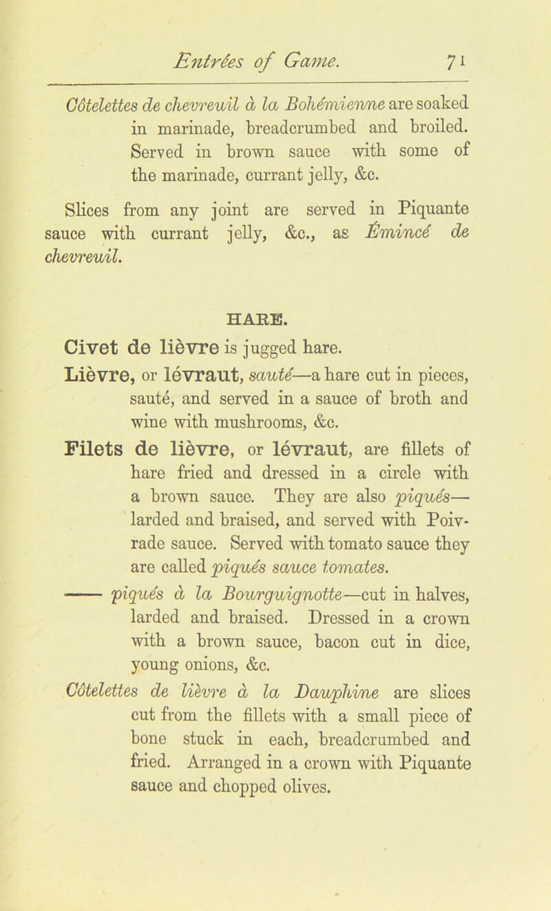 Gdtelettes de chevreuil d la Bohemierme are soaked in marinade, breadcrumbed and broiled. Served in brown sauce witb some of tbe marinade, currant jelly, &c. Slices from any joint are served in Piquante sauce witb currant jelly, &c., as J^mince de chevreuil. HARE. Civet de li5vre is jugged hare. Lievre, or levrailt, saute—a hare cut in pieces, saute, and served in a sauce of broth and wine with mushrooms, &c. Filets de lievre, or levraut, are fillets of hare fried and dressed in a circle with a brown sauce. They are also piques— larded and braised, and served with Poiv- rade sauce. Served with tomato sauce they are called piques sauce tomates. piques d la Bourguignotte—cut in halves, larded and braised. Dressed in a crown with a brown sauce, bacon cut in dice, young onions, &c. Gdtelettes de lilvre d la Dauplii/ne are slices cut from the fillets with a small piece of bone stuck in each, breadcrumbed and fried. Arranged in a crown with Piquante sauce and chopped olives.
