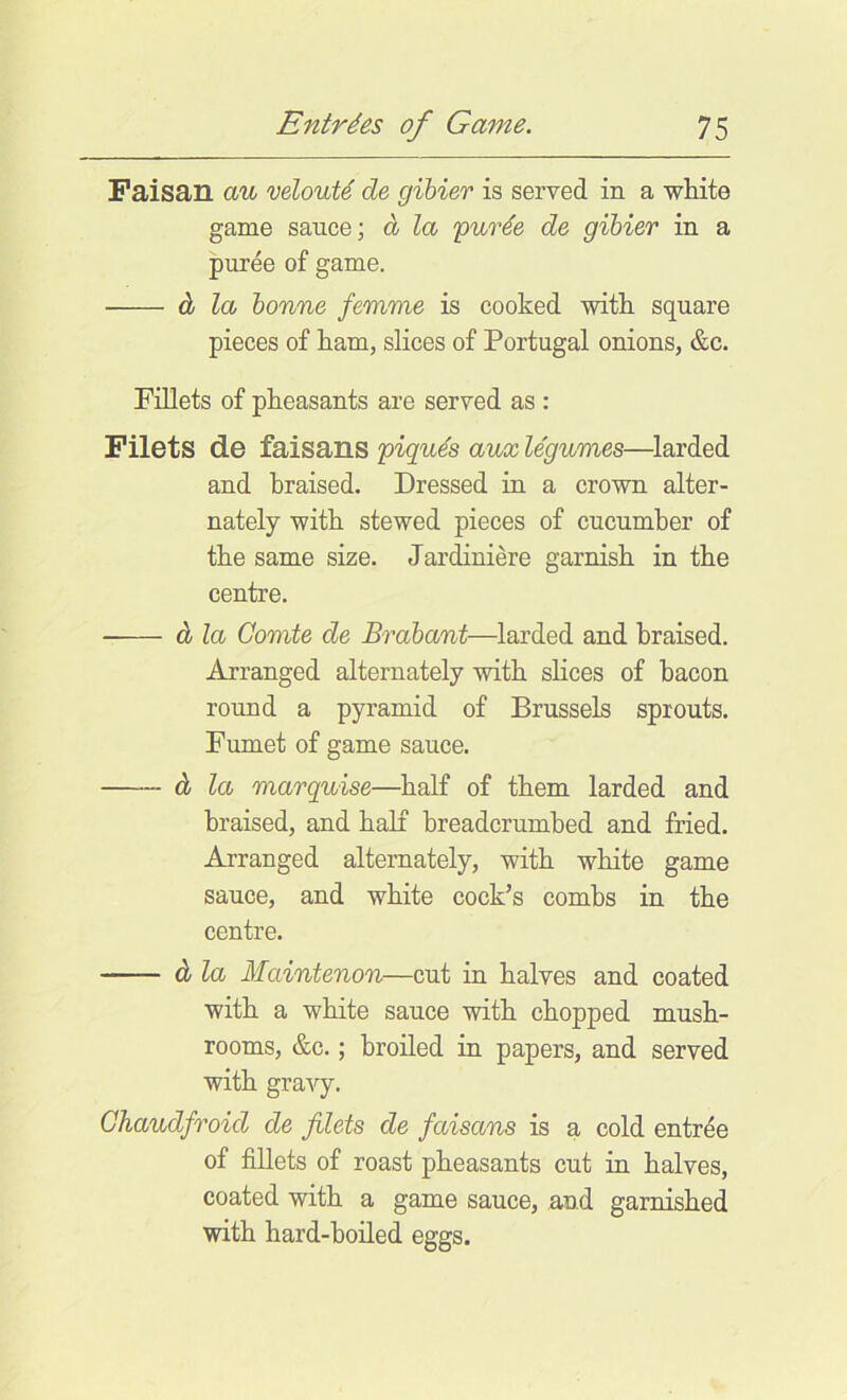 Faisan au veloute de gibier is served in a wliite game sauce; d la 'purie de gibier in a puree of game. d la bonne femme is cooked with square pieces of ham, slices of Portugal onions, &c. rniets of pkeasants are served as : Filets de faisans piques aux legumes—larded and braised. Dressed in a crown alter- nately witb stewed pieces of cucumber of the same size. Jardiniere garnish in the centre. d la Comte de Brabant—larded and braised. Arranged alternately with shoes of bacon round a pyramid of Brussels sprouts. Fumet of game sauce. d la marquise—half of them larded and braised, and half breadcrumbed and fried. Arranged alternately, with white game sauce, and white cock’s combs in the centre. d la Maintenon—cut in halves and coated with a white sauce with chopped mush- rooms, &c.; broiled in papers, and served with gravy. Ghaudfroid de filets de faisans is a cold entree of fillets of roast pheasants cut in halves, coated with a game sauce, and garnished with hard-boiled eggs.