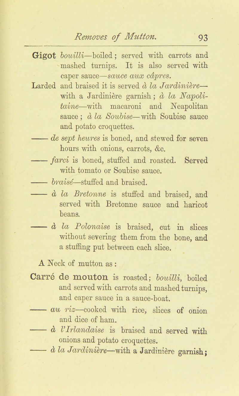 Gigot houilli—boiled; served with, carrots and mashed turnips. It is also served with caper sauce—sauce aux cdpres. Larded and braised it is served d la Jardiniere— with a Jardiniere garnish; d la Napoli- taine—with macaroni and Neapolitan sauce ; d la Soubise—with Soubise sauce and potato croquettes. de sept heures is boned, and stewed for seven hours with onions, carrots, &c. farci is boned, stuffed and roasted. Served with tomato or Soubise sauce. braise—stuffed and braised. d la Bretonne is stuffed and braised, and served with Bretonne sauce and haricot beans. d la Polonaise is braised, cut in slices without severing them from the bone, and a stufling put between each slice, A Neck of mutton as : Carre de mouton is roasted; bouilli, boiled and served with carrots and mashed turnips, and caper sauce in a sauce-boat. au riz—cooked with rice, slices of onion and dice of ham. d VIrlandaise is braised and served with onions and potato croquettes. d la Jardiniere—with a Jardiniere garnish;