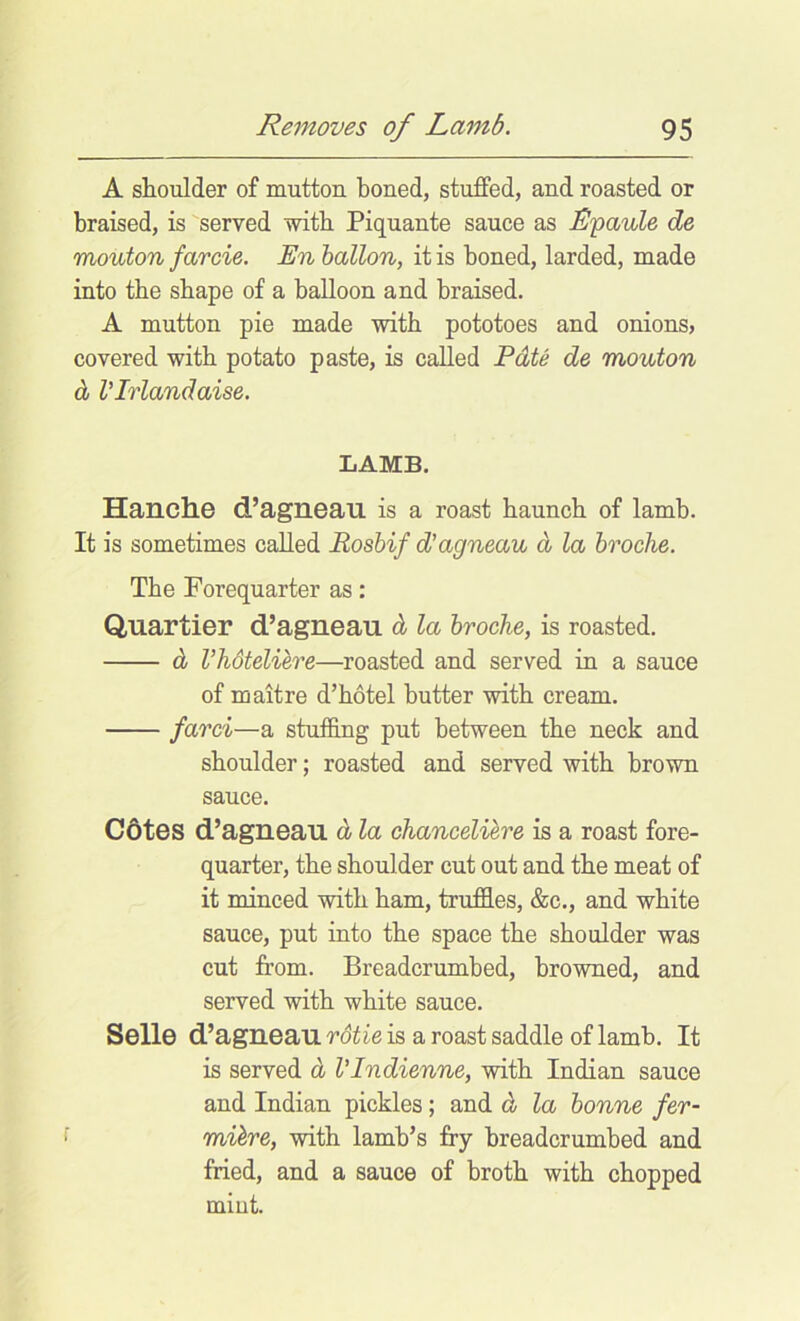 A shoulder of mutton boned, stuffed, and roasted or braised, is served with Piquante sauce as L'paule de mouton farcie. En ballon, it is boned, larded, made into tbe shape of a balloon and braised. A mutton pie made with potatoes and onions, covered with potato paste, is called Pdte de mouton d VIrlandaise. LAMB. Hanche d’agrieau is a roast haunch of lamb. It is sometimes called Rosbif d’agneau d la hroche. Tbe Forequarter as: Quartier d’agneau d la hroche, is roasted. d rhoteliere—roasted and served in a sauce of maitre d’botel butter with cream. farci—a stuffing put between tbe neck and shoulder; roasted and served with brown sauce. C6tes d’agneau d la chanceliere is a roast fore- quarter, tbe shoulder cut out and tbe meat of it minced with bam, truffles, &c., and white sauce, put into tbe space tbe shoulder was cut from. Breadcrumbed, browned, and served with white sauce. Selle d’agneau rdtie is a roast saddle of lamb. It is served d I'Indienne, with Indian sauce and Indian pickles; and d la bonne fer- mihre, with lamb’s fry breadcrumbed and fried, and a sauce of broth with chopped mint.