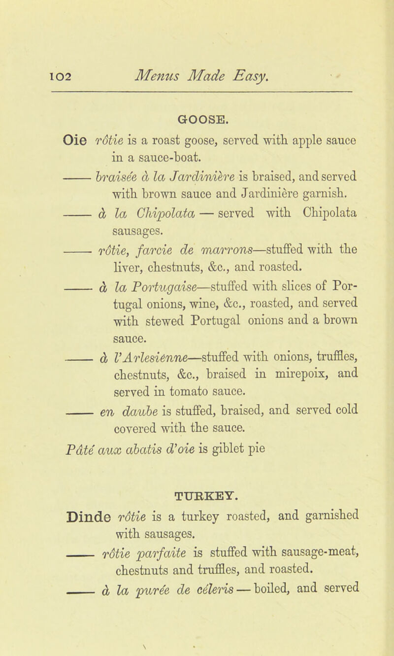 GOOSE. Oie rdtie is a roast goose, served with apple sauce in a sauce-boat. braise'e d la Jardiniere is braised, and served with brown sauce and Jardiniere garnish. dj la Ghijpolata — served with Chipolata sausages. rStie, farcie de marrons—stuffed with the liver, chestnuts, &c., and roasted. d la Portugaise—stuffed with slices of Por- tugal onions, wine, &c., roasted, and served with stewed Portugal onions and a brown sauce. d VArlesi6nne—stuffed with onions, truffles, chestnuts, &c., braised in mirepoix, and served in tomato sauce. en daube is stuffed, braised, and served cold covered with the sauce. Pate aux abatis d’oie is giblet pie TURKEY. Dinde rStie is a turkey roasted, and garnished with sausages. rStie parfaite is stuffed with sausage-meat, chestnuts and truffles, and roasted. d la puree de ceteris — boiled, and served