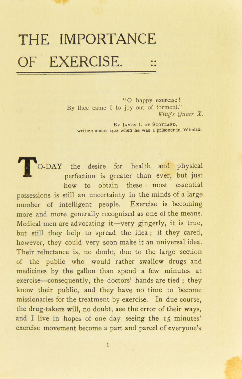 THE IMPORTANCE OF EXERCISE. :: “ O happy exercise ! By thee came I to joy out of torment.” King's Quair X. By James I. of Scotland, written about 1422 when he was a prisoner in Windsor TO-DAY the desire for health and physical perfection is greater than ever, but just how to obtain these most essential possessions is still an uncertainty in the minds of a large number of intelligent people. Exercise is becoming more and more generally recognised as one of the means. Medical men are advocating it—very gingerly, it is true, but still they help to spread the idea ; if they cared, however, they could very soon make it an universal idea. Their reluctance is, no doubt, due to the large section of the public who would rather swallow drugs and medicines by the gallon than spend a few minutes at exercise—consequently, the doctors’ hands are tied ; they know their public, and they have no time to become missionaries for the treatment by exercise. In due course, the drug-takers will, no doubt, see the error of their ways, and I live in hopes of one day seeing the 15 minutes’ exercise movement become a part and parcel of everyone’s