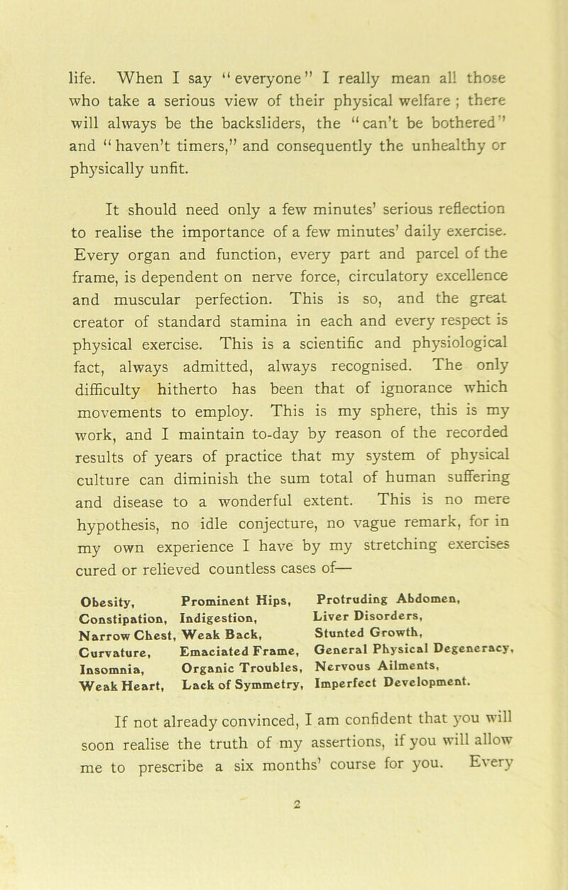 life. When I say “everyone” I really mean all those who take a serious view of their physical welfare ; there will always be the backsliders, the “can’t be bothered ’ and “ haven’t timers,” and consequently the unhealthy or physically unfit. It should need only a few minutes’ serious reflection to realise the importance of a few minutes’ daily exercise. Every organ and function, every part and parcel of the frame, is dependent on nerve force, circulatory excellence and muscular perfection. This is so, and the great creator of standard stamina in each and every respect is physical exercise. This is a scientific and physiological fact, always admitted, always recognised. The only difficulty hitherto has been that of ignorance which movements to employ. This is my sphere, this is my work, and I maintain to-day by reason of the recorded results of years of practice that my system of physical culture can diminish the sum total of human suffering and disease to a wonderful extent. This is no mere hypothesis, no idle conjecture, no vague remark, for in my own experience I have by my stretching exercises cured or relieved countless cases of— Obesity, Prominent Hips, Protruding Abdomen, Constipation, Indigestion, Liver Disorders, Narrow Chest, Weak Back, Stunted Growth, Curvature, Emaciated Frame, General Physical Degeneracy, Insomnia, Organic Troubles, Nervous Ailments, Weak Heart, Lack of Symmetry, Imperfect Development. If not already convinced, I am confident that you will soon realise the truth of my assertions, if you will allow me to prescribe a six months’ course for you. Every