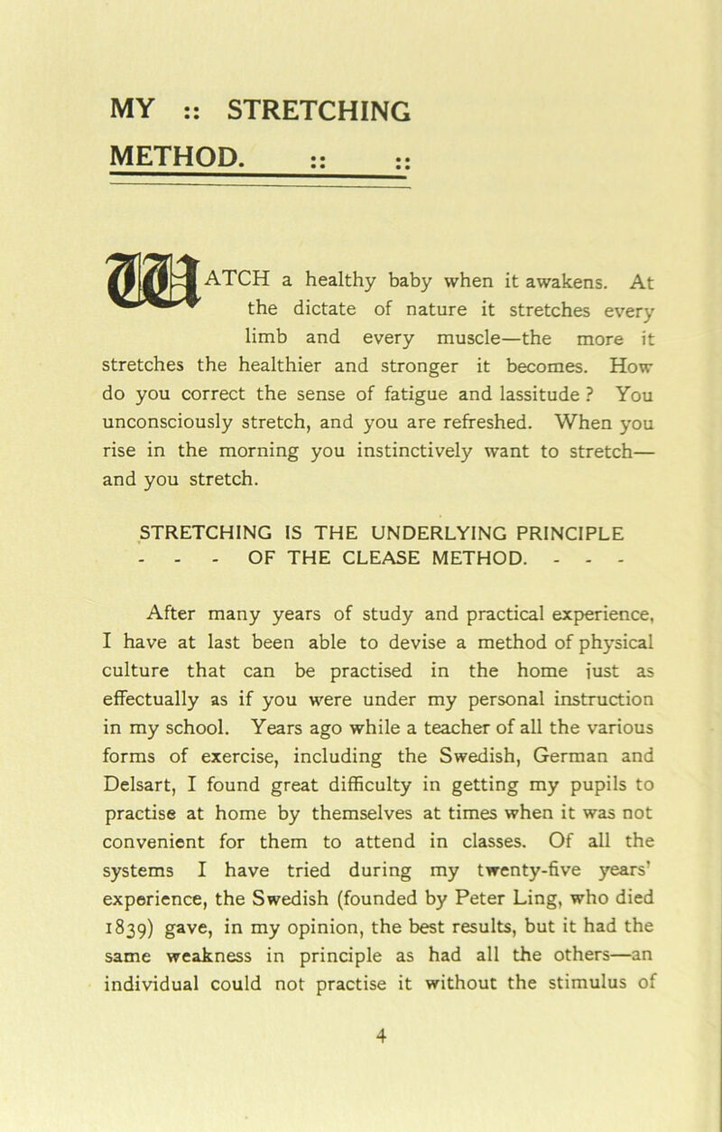 METHOD. m ATCH a healthy baby when it awakens. At the dictate of nature it stretches every limb and every muscle—the more it stretches the healthier and stronger it becomes. How do you correct the sense of fatigue and lassitude ? You unconsciously stretch, and you are refreshed. When you rise in the morning you instinctively want to stretch— and you stretch. STRETCHING IS THE UNDERLYING PRINCIPLE - - - OF THE CLEASE METHOD. - - - After many years of study and practical experience, I have at last been able to devise a method of physical culture that can be practised in the home iust as effectually as if you were under my personal instruction in my school. Years ago while a teacher of all the various forms of exercise, including the Swedish, German and Delsart, I found great difficulty in getting my pupils to practise at home by themselves at times when it was not convenient for them to attend in classes. Of all the systems I have tried during my twenty-five years’ experience, the Swedish (founded by Peter Ling, who died 1839) gave, in my opinion, the best results, but it had the same weakness in principle as had all the others—an individual could not practise it without the stimulus of