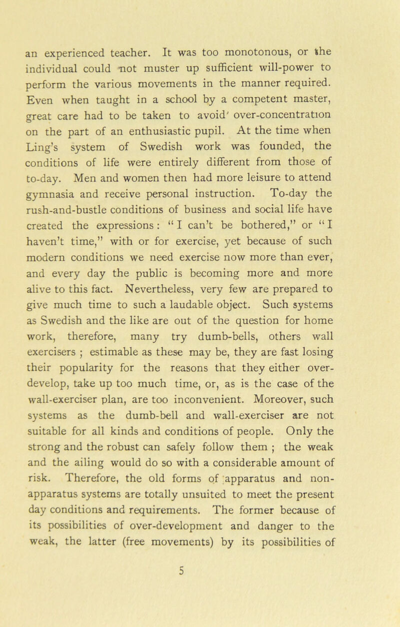 an experienced teacher. It was too monotonous, or the individual could not muster up sufficient will-power to perform the various movements in the manner required. Even when taught in a school by a competent master, great care had to be taken to avoid' over-concentration on the part of an enthusiastic pupil. At the time when Ling’s system of Swedish work was founded, the conditions of life were entirely different from those of to-day. Men and women then had more leisure to attend gymnasia and receive personal instruction. To-day the rush-and-bustle conditions of business and social life have created the expressions: “ I can’t be bothered,” or “ I haven’t time,” with or for exercise, yet because of such modern conditions we need exercise now more than ever, and every day the public is becoming more and more alive to this fact. Nevertheless, very few are prepared to give much time to such a laudable object. Such systems as Swedish and the like are out of the question for home work, therefore, many try dumb-bells, others wall exercisers ; estimable as these may be, they are fast losing their popularity for the reasons that they either over- develop, take up too much time, or, as is the case of the wall-exerciser plan, are too inconvenient. Moreover, such systems as the dumb-bell and wall-exerciser are not suitable for all kinds and conditions of people. Only the strong and the robust can safely follow them ; the weak and the ailing would do so with a considerable amount of risk. Therefore, the old forms of apparatus and non- apparatus systems are totally unsuited to meet the present day conditions and requirements. The former because of its possibilities of over-development and danger to the weak, the latter (free movements) by its possibilities of